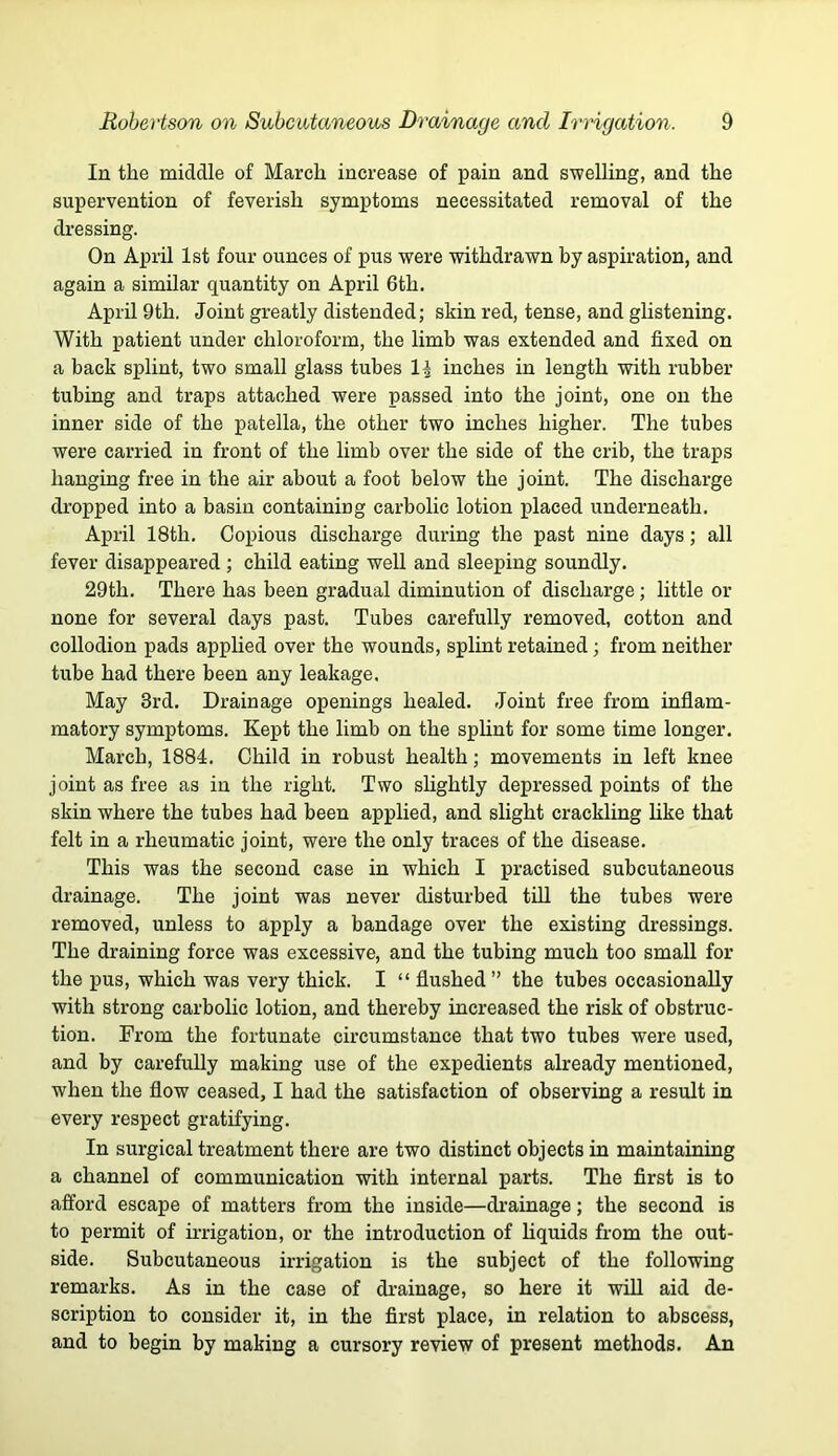 In the middle of March increase of pain and swelling, and the supervention of feverish symptoms necessitated removal of the dressing. On April 1st four ounces of pus were withdrawn by aspiration, and again a similar quantity on April 6th. April 9th. Joint greatly distended; skin red, tense, and ghstening. With patient under chloroform, the limb was extended and fixed on a back splint, two small glass tubes 1^ inches in length with rubber tubing and traps attached were passed into the joint, one on the inner side of the patella, the other two inches higher. The tubes were carried in front of the limb over the side of the crib, the traps hangmg free in the air about a foot below the joint. The discharge dropped into a basin containing carbolic lotion placed underneath. April 18th. Copious discharge during the past nine days; all fever disappeared ; child eating well and sleeping soundly. 29th. There has been gradual diminution of discharge; little or none for several days past. Tubes carefully removed, cotton and collodion pads applied over the wounds, splint retained; from neither tube had there been any leakage. May 3rd. Drainage openings healed. Joint free from inflam- matory symptoms. Kept the limb on the spHnt for some time longer. March, 1884. Child in robust health; movements in left knee joint as free as in the right. Two slightly depressed points of the skin where the tubes had been applied, and slight crackling like that felt in a rheumatic joint, were the only traces of the disease. This was the second case in which I practised subcutaneous drainage. The joint was never disturbed till the tubes were removed, unless to apply a bandage over the existing dressings. The draining force was excessive, and the tubing much too small for the pus, which was very thick. I “ flushed” the tubes occasionally with strong carbolic lotion, and thereby increased the risk of obstruc- tion. From the fortunate circumstance that two tubes were used, and by carefully making use of the expedients already mentioned, when the flow ceased, I had the satisfaction of observing a result in every respect gratifying. In surgical treatment there are two distinct objects in maintaining a channel of communication with internal parts. The first is to afford escape of matters from the inside—di’ainage; the second is to permit of irrigation, or the introduction of Liquids from the out- side. Subcutaneous irrigation is the subject of the following remarks. As in the case of drainage, so here it will aid de- scription to consider it, in the first place, in relation to abscess, and to begin by making a cursory review of present methods. An
