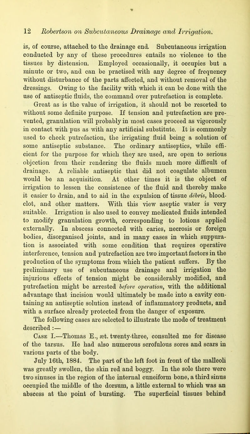 is, of course, attached to the drainage end. Subcutaneous irrigation conducted by any of these procedures entails no violence to the tissues by distension. Employed occasionally, it occupies but a minute or two, and can be practised with any degree of frequency without disturbance of the parts affected, and without removal of the dressings. Owing to the facUity with which it can be done with the use of antiseptic fluids, the command over putrefaction is complete. Great as is the value of irrigation, it should not be resorted to without some definite purpose. If tension and putrefaction are pre- vented, granulation will probably in most cases proceed as vigorously in contact with pus as with any artificial substitute. It is commonly used to check putrefaction, the irrigating fluid being a solution of some antiseptic substance. The ordinary antiseptics, while effi- cient for the purpose for which they are used, are open to serious objection from their rendering the fluids much more difficult of drainage. A reliable antiseptic that did not coagulate albumen would be an acquisition. At other times it is the object of irrigation to lessen the consistence of the fluid and thereby make it easier to drain, and to aid in the expulsion of tissue debris, blood- clot, and other matters. With this view aseptic water is very suitable. Irrigation is also used to convey medicated fluids intended to modify granulation growth, corresponding to lotions applied externally. In abscess connected with caries, necrosis or foreign bodies, disorganised joints, and in many cases in which suppura- tion is associated with some condition that requires operative interference, tension and putrefaction are two important factors in the production of the symptoms from which the patient suffers. By the preliminary use of subcutaneous drainage and irrigation the injurious effects of tension might be considerably modified, and putrefaction might be arrested before operation, with the additional advantage that incision would ultimately be made into a cavity con- taining an antiseptic solution instead of inflammatory products, and with a surface already protected from the danger of exposure. The following cases are selected to illustrate the mode of treatment described;— Case I.—Thomas E., set. twenty-three, consulted me for disease of the tarsus. He had also numerous scrofulous sores and scars in various parts of the body. July 16th, 1884. The part of the left foot in front of the malleoli was greatly swollen, the skin red and boggy. In the sole there were two sinuses in the region of the internal cuneiform bone, a third sinus occupied the middle of the dorsum, a little external to which was an abscess at the point of biu’sting. The superficial tissues behind