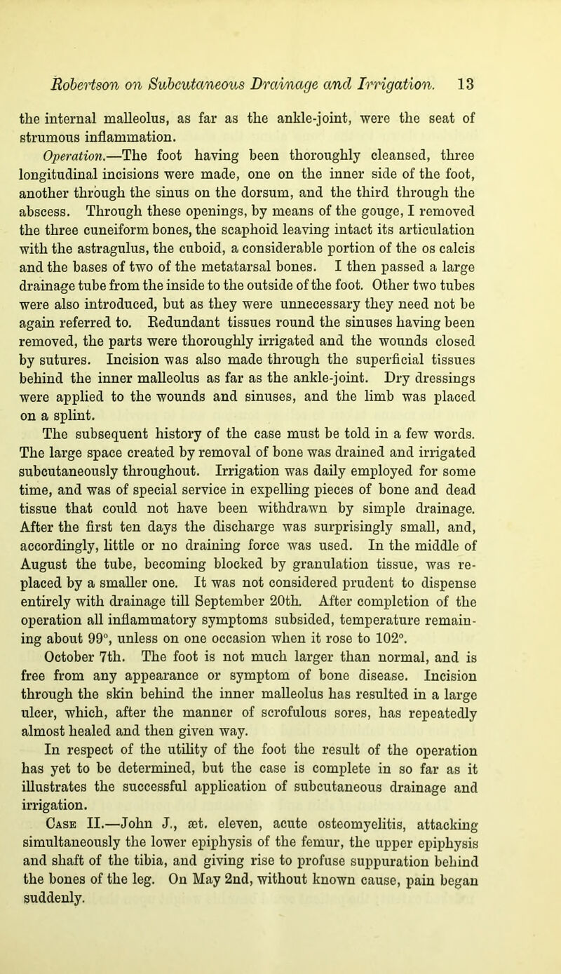 the internal malleolus, as far as the ankle-joint, were the seat of strumous inflammation. Operation.—The foot having been thoroughly cleansed, three longitudinal incisions were made, one on the inner side of the foot, another through the sinus on the dorsum, and the third through the abscess. Through these openings, by means of the gouge, I removed the three cuneiform bones, the scaphoid leaving intact its articulation with the astragulus, the cuboid, a considerable portion of the os calcis and the bases of two of the metatarsal bones. I then passed a large drainage tube from the inside to the outside of the foot. Other two tubes were also introduced, but as they were unnecessary they need not be again referred to. Eedundant tissues round the sinuses having been removed, the parts were thoroughly irrigated and the wounds closed by sutures. Incision was also made through the superficial tissues behind the inner malleolus as far as the ankle-joint. Dry dressings were applied to the wounds and sinuses, and the limb was placed on a splint. The subsequent history of the case must be told in a few words. The large space created by removal of bone was drained and irrigated subcutaneously throughout. Irrigation was daily employed for some time, and was of special service in expelling pieces of bone and dead tissue that could not have been withdrawn by simple drainage. After the first ten days the discharge was surprisingly small, and, accordingly, little or no draining force was used. In the middle of August the tube, becoming blocked by granulation tissue, was re- placed by a smaller one. It was not considered prudent to dispense entirely with drainage till September 20th. After completion of the operation all inflammatory symptoms subsided, temperature remain- ing about 99°, unless on one occasion when it rose to 102°. October 7th. The foot is not much larger than normal, and is free from any appearance or symptom of bone disease. Incision through the skin behind the inner malleolus has resulted in a large ulcer, which, after the manner of scrofulous sores, has repeatedly almost healed and then given way. In respect of the utility of the foot the result of the operation has yet to be determined, but the case is complete in so far as it illustrates the successful application of subcutaneous drainage and irrigation. Case II.—John J., set. eleven, acute osteomyelitis, attacking simultaneously the lower epiphysis of the femur, the upper epiphysis and shaft of the tibia, and giving rise to profuse suppuration behind the bones of the leg. On May 2nd, without known cause, pain began suddenly.