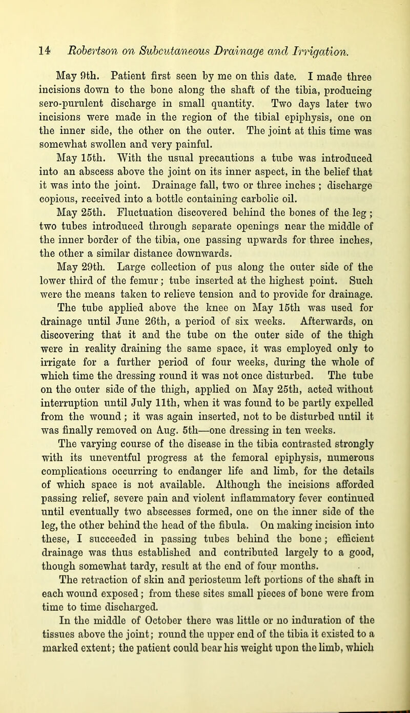 May 9th. Patient first seen by me on this date. I made three incisions down to the bone along the shaft of the tibia, producing sero-purulent discharge in small quantity. Two days later two incisions were made in the region of the tibial epiphysis, one on the inner side, the other on the outer. The joint at this time was somewhat swollen and very painful. May 15th. With the usual precautions a tube was introduced into an abscess above the joint on its inner aspect, in the belief that it was into the joint. Drainage fall, two or three inches ; discharge copious, received into a bottle containing carbolic oil. May 25th. Fluctuation discovered behind the bones of the leg ; two tubes introduced through separate openings near the middle of the inner border of the tibia, one passing upwards for three inches, the other a similar distance downwards. May 29th. Large collection of pus along the outer side of the lower third of the femur; tube inserted at the highest point. Such were the means taken to relieve tension and to provide for drainage. The tube applied above the knee on May 15th was used for drainage until June 26th, a period of six weeks. Afterwards, on discovering that it and the tube on the outer side of the thigh were in reality draining the same space, it was employed only to irrigate for a further period of four weeks, during the whole of which time the dressing round it was not once disturbed. The tube on the outer side of the thigh, applied on May 25th, acted without interruption until July 11th, when it was found to be partly expelled from the wound ; it was again inserted, not to be disturbed until it was finally removed on Aug. 5th—one dressing in ten weeks. The varying course of the disease in the tibia contrasted strongly with its uneventful progress at the femoral epiphysis, numerous complications occurring to endanger hfe and hmb, for the details of which space is not available. Although the incisions afforded passing relief, severe pain and violent inflammatory fever continued until eventually two abscesses formed, one on the inner side of the leg, the other behind the head of the fibula. On making incision into these, I succeeded in passing tubes behind the bone; efficient drainage was thus estabhshed and contributed largely to a good, though somewhat tardy, result at the end of four months. The retraction of skin and periosteum left portions of the shaft in each wound exposed; from these sites small pieces of bone were from time to time discharged. In the middle of October there was little or no induration of the tissues above the joint; round the upper end of the tibia it existed to a marked extent; the patient could bear his weight upon the limb, which