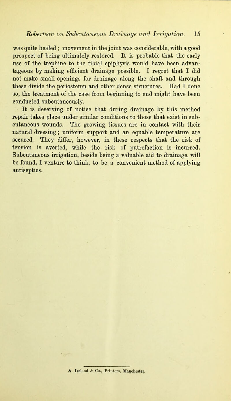 was quite healed; movement in the joint was considerable, with a good prospect of being ultimately restored. It is probable that the early use of the trephine to the tibial epiphysis would have been advan- tageous by making efficient drainage possible. I regret that I did not make small openings for drainage along the shaft and through these divide the periosteum and other dense structures. Had I done so, the treatment of the case from beginning to end might have been conducted subcutaneously. It is deserving of notice that during drainage by this method repair takes place under similar conditions to those that exist in sub- cutaneous wounds. The growing tissues are in contact with their natural dressing; uniform support and an equable temperature are secured. They differ, however, in these respects that the risk of tension is averted, while the risk of putrefaction is incurred. Subcutaneous irrigation, beside being a valuable aid to drainage, will be found, I venture to think, to be a convenient method of applying antiseptics. A. Ireland & Co., Printers, Manchester.