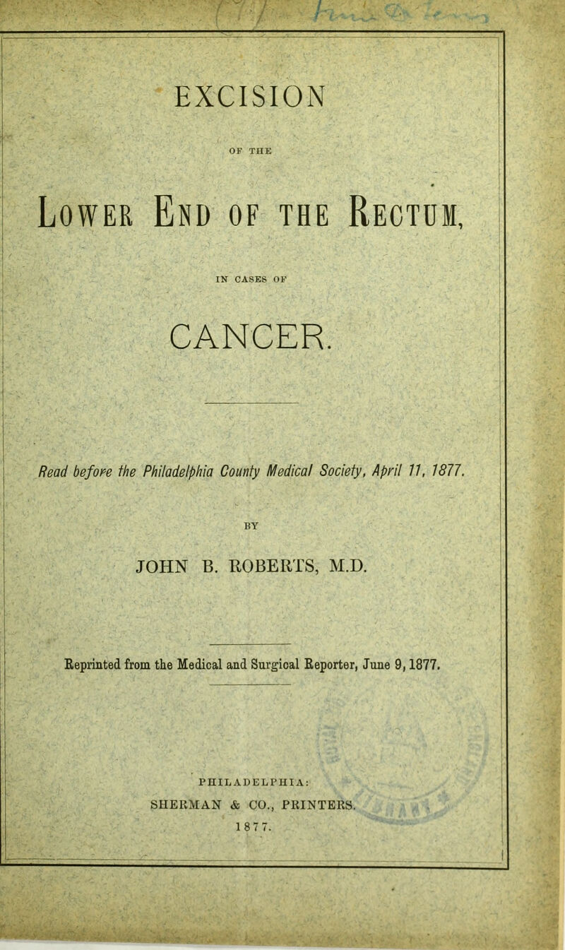 OF THE Lower End of the Rectum, IN CASES OF CANCER. Read befoi^e the Philadelphia County Medical Society, April 7/, 1877, BY JOHN B. BOBERTS, M.D. Reprinted from the Medical and Surgical Reporter, June 9,1877. PniLAUELPUlA: SHERMAN & CO., PRINTERS.