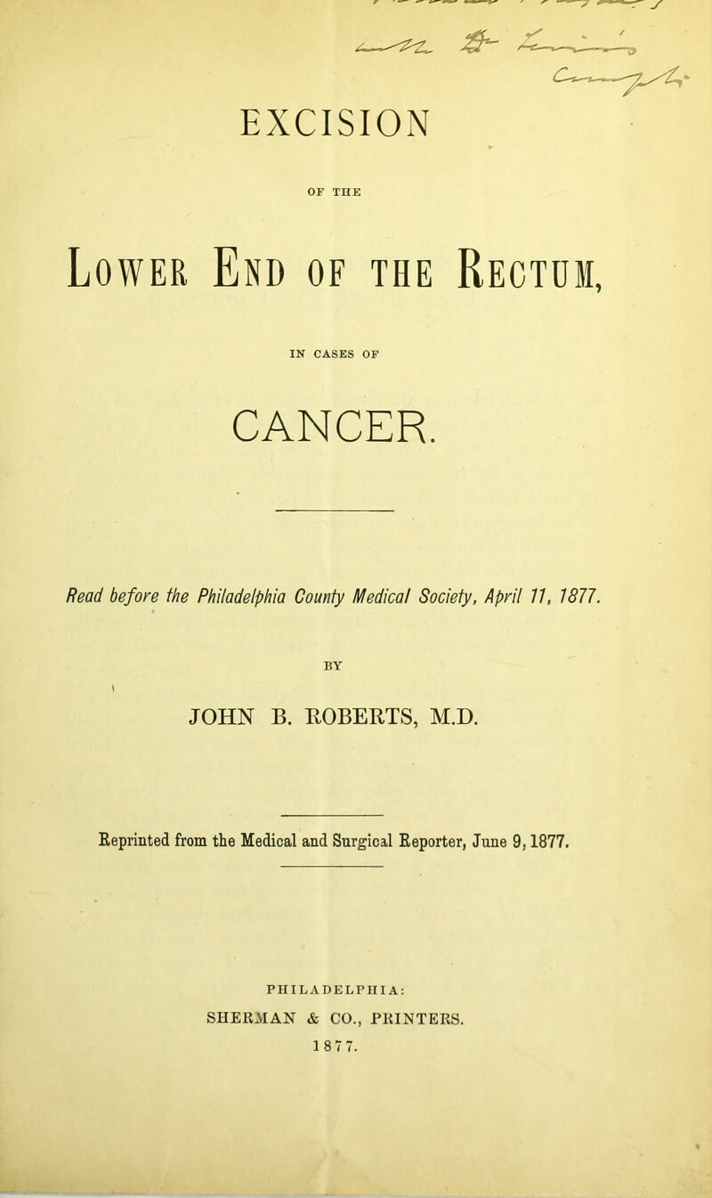 OF THE Lower End of the Rectum, IN CASES OF CANCER. Read before the Philadelphia County Medical Society, April 77, 1877. BY I JOHN B. ROBERTS, M.D. Reprinted from the Medical and Surgical Reporter, June 9,1877. PUILADELPIIIA: SHERMAN & CO., PRINTERS.