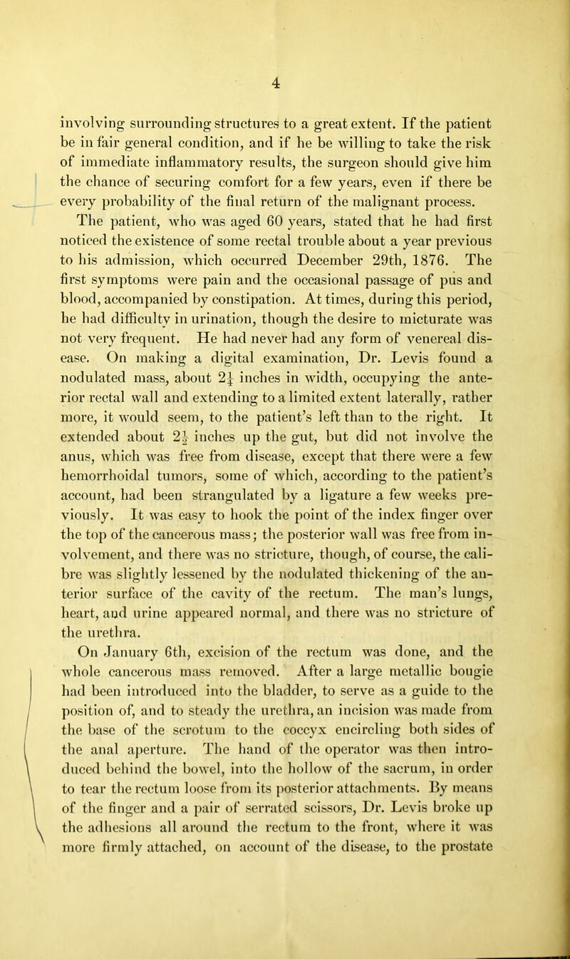 involving surrounding structures to a great extent. If the patient be in fair general condition, and if he be willing to take the risk of immediate inflammatory results, the surgeon should give him the chance of securing comfort for a few years, even if there be every probability of the final return of the malignant process. The patient, who was aged 60 years, stated that he had first noticed the existence of some rectal trouble about a year previous to his admission, which occurred December 29th, 1876. The first symptoms were pain and the occasional passage of pus and blood, accompanied by constipation. At times, during this period, he had difficulty in urination, though the desire to micturate was not very frequent. He had never had any form of venereal dis- ease. On making a digital examination, Dr. Levis found a nodulated mass, about inches in width, occupying the ante- rior rectal wall and extending to a limited extent laterally, rather more, it would seem, to the patient’s left than to the right. It extended about 21 inches up the gut, but did not involve the anus, which was free from disease, except that there were a few hemorrhoidal tumors, some of which, according to the patient’s account, had been strangulated by a ligature a few weeks pre- viously. It was easy to hook the point of the index finger over the top of the cancerous mass; the posterior wall was free from in- volvement, and there was no stricture, though, of course, the cali- bre was slightly lessened by the nodulated thickening of the an- terior surface of the cavity of the rectum. The man’s lungs, heart, and urine appeared normal, and there was no stricture of the urethra. On January 6th, excision of the rectum was done, and the whole cancerous mass removed. After a large metallic bougie had been introduced into the bladder, to serve as a guide to the position of, and to steady the urethra, an incision was made from the base of the scrotum to the coccyx encircling both sides of the anal aperture. The hand of the operator was then intro- duced behind the bowel, into the hollow of the sacrum, in order to tear the rectum loose from its posterior attachments. By means of the finger and a pair of serrated scissors. Dr. Levis broke up the adhesions all around the rectum to the front, where it was more firmly attached, on account of the disease, to the prostate
