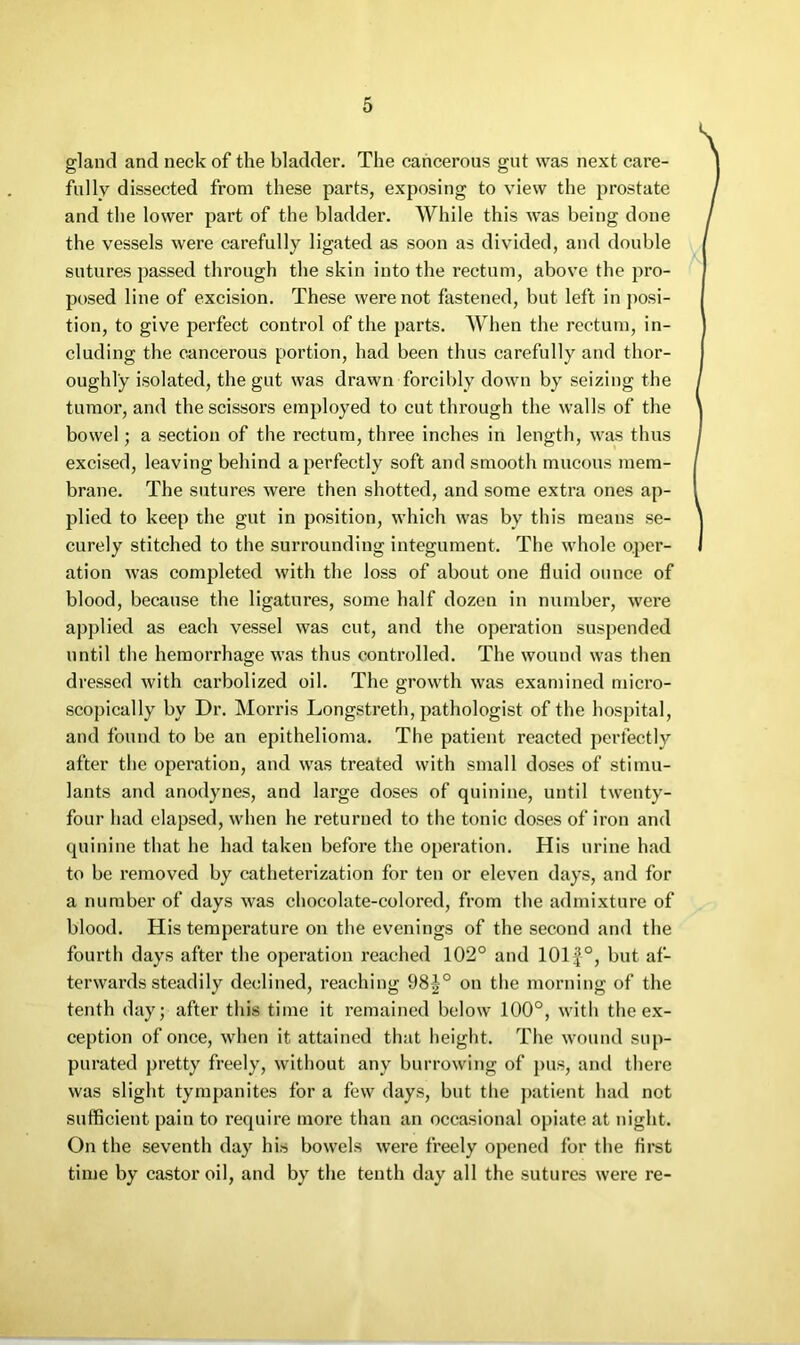 gland and neck of the bladder. The cancerous gut was next care- fully dissected from these parts, exposing to view the prostate and the lower part of the bladder. While this was being done the vessels were carefully ligated as soon as divided, and double sutures passed through the skin into the rectum, above the pro- posed line of excision. These were not fastened, but left in j^osi- tion, to give perfect control of the parts. When the rectum, in- cluding the cancerous portion, had been thus carefully and thor- oughly isolated, the gut was drawn forcibly down by seizing the tumor, and the scissors employed to cut through the walls of the bowel; a section of the rectum, three inches in length, was thus excised, leaving behind a perfectly soft and smooth mucous mem- brane. The sutures were then shotted, and some extra ones ap- plied to keep the gut in position, which was by this means se- curely stitched to the surrounding integument. The whole oper- ation was completed with the loss of about one fluid ounce of blood, because the ligatures, some half dozen in number, were applied as each vessel was cut, and the operation suspended until the hemorrhage was thus controlled. The wound was then dressed with carbolized oil. The growth was examined micro- scopically by Dr. Morris Longstreth, pathologist of the hospital, and found to be an epithelioma. The patient reacted perfectly after the operation, and was treated with small doses of stimu- lants and anodynes, and large doses of quinine, until twenty- four had elapsed, wlien he returned to the tonic doses of iron and quinine that he had taken before the operation. His urine had to be removed by catheterization for ten or eleven days, and for a number of days was chocolate-colored, from the admixture of blood. His temperature on the evenings of the second and the fourth days after the operation reached 102° and 101 J°, but af- terwards steadily declined, reaching 98|° on the morning of the tenth day; after this time it remained below 100°, with the ex- ception of once, when it attained that height. The wound sup- purated pretty freely, without any burrowing of pus, and there was slight tympanites for a few days, but the patient had not sufficient pain to require more than an occasional opiate at night. On the seventh day his bowels were freely opened for tlie first time by castor oil, and by the tenth day all the sutures were re-