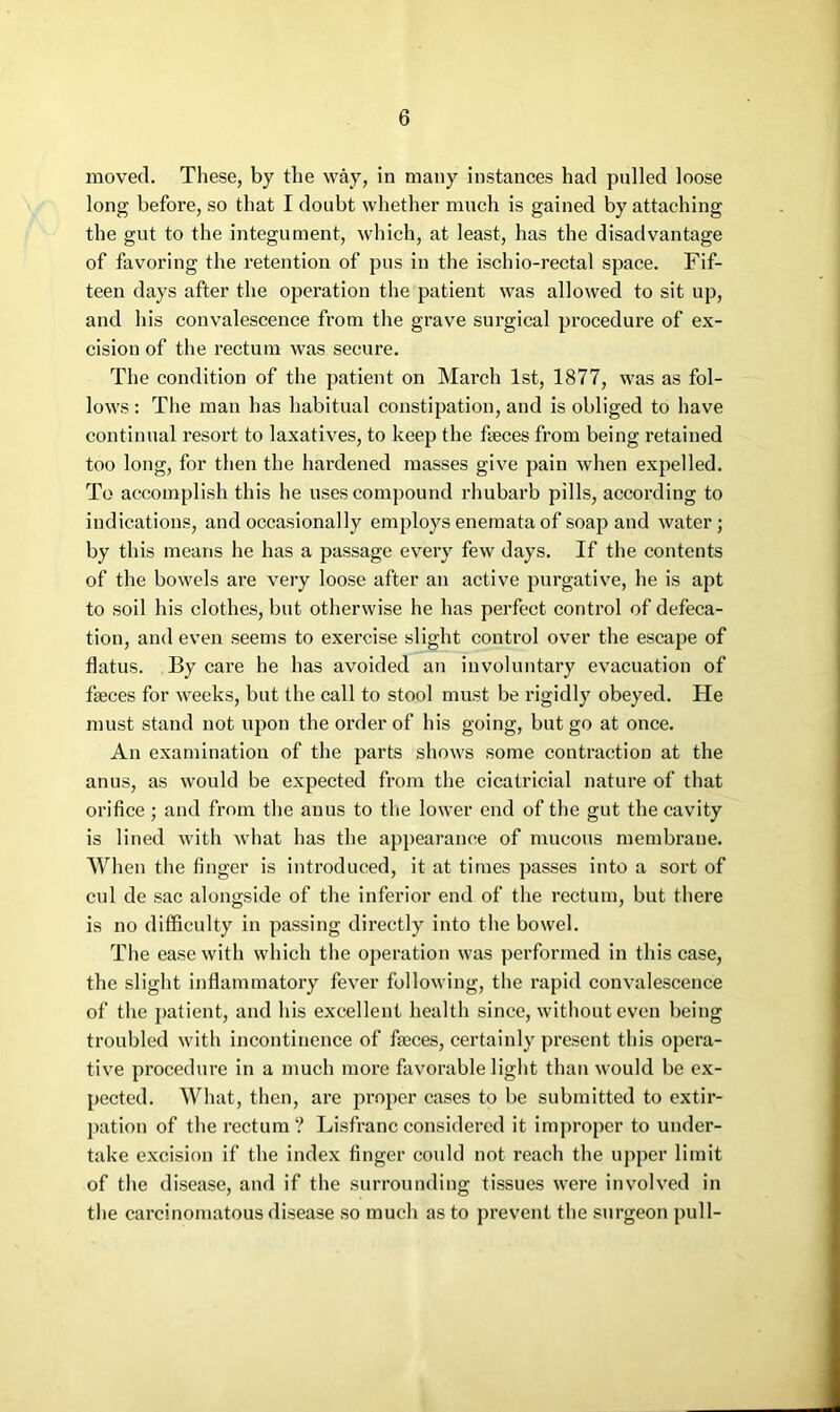 moved. These, by the way, in many instances had pulled loose long before, so that I doubt whether much is gained by attaching the gut to the integument, which, at least, has the disadvantage of favoring the retention of pus in the ischio-rectal space. Fif- teen days after the operation the patient was allowed to sit up, and his convalescence from the grave surgical procedure of ex- cision of the rectum was secure. The condition of the patient on March 1st, 1877, was as fol- lows : The man has habitual constipation, and is obliged to have continual resort to laxatives, to keep the fteces from being retained too long, for then the hardened masses give pain when expelled. To accomplish this he uses compound rhubarb pills, according to indications, and occasionally employs enemata of soap and water; by this means he has a passage every few days. If the contents of the bowels are very loose after an active purgative, he is apt to soil his clothes, but otherwise he has perfect control of defeca- tion, and even seems to exercise slight control over the escape of flatus. By care he has avoided an involuntary evacuation of faeces for weeks, but the call to stool must be rigidly obeyed. He must stand not upon the order of his going, but go at once. An examination of the parts shows some contraction at the anus, as would be expected from the cicatricial nature of that orifice; and from the anus to the lower end of the gut the cavity is lined with what has the appearance of mucous membrane. When the finger is introduced, it at times passes into a sort of cul de sac alongside of the inferior end of the rectum, but there is no difficulty in passing directly into the bowel. The ease with which the operation was performed in this case, the slight inflammatory fever following, the rapid convalescence of the patient, and his excellent health since, without even being troubled with incontinence of faeces, certainly present this opera- tive procedure in a much more favorable light than would be ex- pected. What, then, are proper cases to be submitted to extir- pation of the rectum ? Lisfranc considered it improper to under- take excision if the index finger coidd not reach the upper limit of the disease, and if the surrounding tissues were involved in the carcinomatous disease so much as to prevent the surgeon pull-