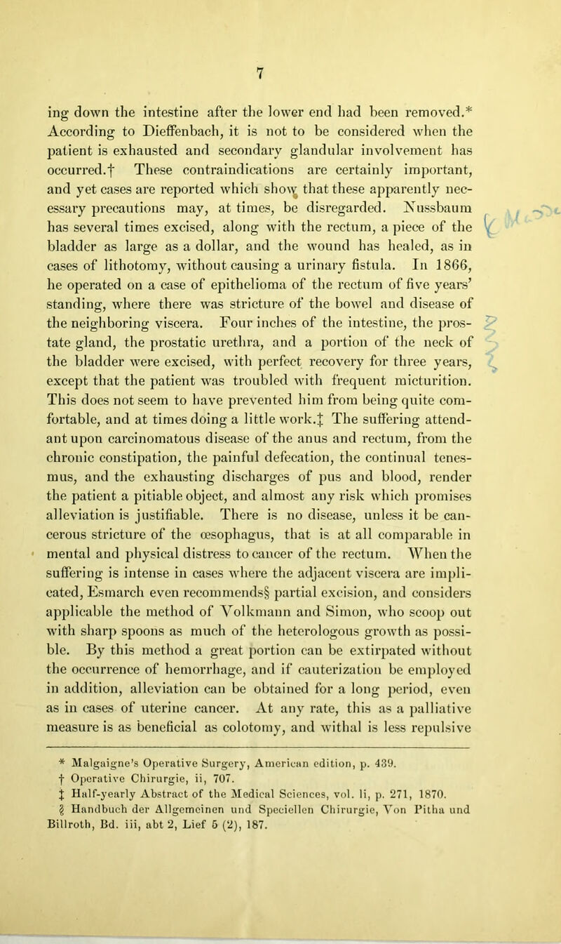 ing down the intestine after the lower end had been removed.* According to Dieffenbach, it is not to be considered when the patient is exhausted and secondary glandular involvement has occurred.t These contraindications are certainly important, and yet cases are reported which sho\^ that these apparently nec- essary jjrecautions may, at times, be disregarded. Nussbaum has several times excised, along with the rectum, a piece of the bladder as large as a dollar, and the wound has healed, as in cases of lithotomy, without causing a urinary fistula. In 1866, he operated on a case of epithelioma of the rectum of five years’ standing, where there was stricture of the bowel and disease of the neighboring viscera. Four inches of the intestine, the pros- tate gland, the prostatic urethra, and a portion of the neck of the bladder were excised, with perfect recovery for three years, except that the patient was troubled with frequent micturition. This does not seem to have prevented him from being quite com- fortable, and at times doing a little work.J The suffering attend- ant upon carcinomatous disease of the anus and rectum, from the chronic constipation, the painful defecation, the continual tenes- mus, and the exhausting discharges of pus and blood, render the patient a pitiable object, and almost any risk which promises alleviation is justifiable. There is no disease, unless it be can- cerous stricture of the oesophagus, that is at all comparable in • mental and physical distress to cancer of the rectum. When the suffering is intense in cases where the adjacent viscera are impli- cated, Esmarch even recommends§ partial excision, and considers applicable the method of Volkmann and Simon, who scoop out with sharp spoons as much of the heterologous growth as possi- ble. By this method a great portion can be extirpated without the occurrence of hemorrhage, and if cauterization be employed in addition, alleviation can be obtained for a long period, even as in cases of uterine cancer. At any rate, this as a palliative measure is as beneficial as colotomy, and withal is less repulsive * Malgaigne’s Operative Surgery, American edition, p. 439. f Operative Chirurgie, ii, 707. J Half-yearly Abstractor the Medical Sciences, vol. li, p. 271, 1870. g Handbuch der Allgemcinen und Speciellen Chirurgie, Von Pitha und Billroth, Bd. iii, abt 2, Lief 6 (2), 187.