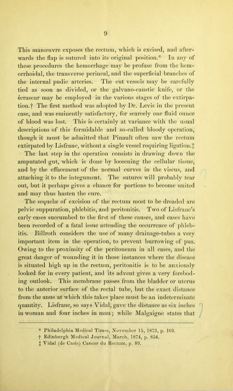 This manoeuvre exposes the rectum, which is excised, and after- wards the flap is sutured into its original position.* In any of these procedures the hemorrhage may be profuse from the hem- orrhoidal, the transverse perineal, and the superficial branches of the internal pudic arteries. The cut vessels may be carefully tied as soon as divided, or the galvano-caustic knife, or the ecraseur may be employed in the various stages of the extirpa- tion.f The first method was adopteol by Dr. Levis in the present case, and was eminently satisfactory, for scarcely one fluid ounce of blood was lost. This is certainly at variance with the usual descriptions of this formidable and so-called bloody operation, though it must be admitted that Pinault often saw the rectum extirpated by Lisfranc, without a single vessel requiring ligation.J The last step in the operation consists in drawing down the amputated gut, which is done by loosening the cellular tissue, and by the effacement of the normal curves in the viseus, and attaching it to the integument. The sutures will probably tear out, but it perhaps gives a chance for portions to become united and may thus hasten the cure. The sequelje of excision of the rectum most to be dreaded are pelvic suppuration, phlebitis, and peritonitis. Two of Lisfi’anc’s early cases succumbed to the first of these causes, and cases have been recorded of a fatal issue attending the occurrence of phleb- itis. Billroth considers the use of many drainage-tubes a very important item in the operation, to prevent burrowing of pus. Owing to the proximity of the peritoneum in all cases, and the great danger of Mmunding it in those instances where the disease is situated high up in the rectum, peritonitis is to be anxiously looked for in every patient, and its advent gives a very forebod- ing outlook. This membrane passes from the bladder or uterus to the anterior surface of the rectal tube, but the exact distance from the anus at which this takes place must be an indeterminate quantity. Lisfranc, so says Vidal, gave the distance as six inches in woman and four inches in man; while Malgaigne states that * Philadelphia Jledical Times, November 15, 1873, p. 103. f Edinburgh Medical Journal, March, 1874, p. 854. J Vidal (de Oasis) Cancer du Rectum, p. 89.