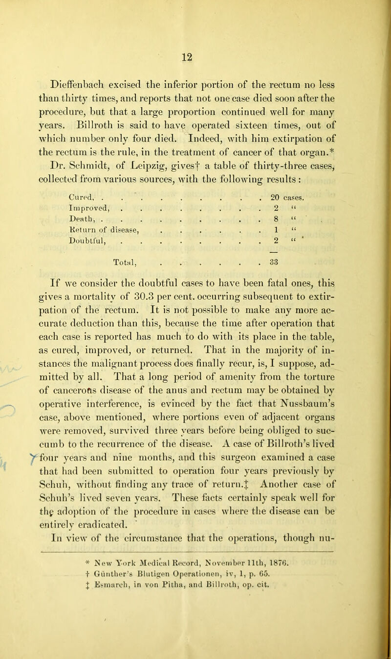 Dieffenbach excised the inferior portion of the rectum no less than thirty times, and reports that not one case died soon after the procedure, but that a large proportion continued well for many years. Billroth is said to have operated sixteen times, out of which number only four died. Indeed, with him extirpation of the rectum is the rule, in the treatment of cancer of that organ.* Dr. Schmidt, of Leipzig, givesf a table of thirty-three cases, collected from various sources, with the following results : Cured . 20 cases. Improved, ........ 2 “ Death, 8 “ Keturn of disease, ...... 1 “ Doubtful, 2 “ ' Total, ...... 33 If we consider the doubtful cases to have been fatal one.s, this gives a mortality of 30.3 per cent, occurring subsequent to extir- pation of the rectum. It is not possible to make any more ac- curate deduction than thi.s, because the time after operation that each case is reported has much to do with its place in the table, as cured, improved, or returned. That in the majority of in- stances the malignant process does finally recur, is, I suppose, ad- mitted by all. That a long period of amenity from the torture of cancerous disease of the anus and rectum may be obtained by operative interference, is evinced by the fact tliat Nussbaum’s case, above mentioned, where portions even of adjacent organs were removed, survived three years before being obliged to suc- cumb to the recurrence of the disease. A case of Billroth’s lived four years and nine months, and this surgeon examined a case that had been submitted to operation four years previously by Schuh, without finding any trace of return.Another case of Schuh’s lived seven years. These facts certainly speak well for thg adoption of the procedure in cases where the disease can be entirely eradicated. In view of the circumstance that the operations, though nu- * New York Aledical Record, November 11th, 1870. + Gunther’s Bliitigen Operationeii, iv, 1, p. 65. J Esmarch, in von Pitha, and Billroth, op. cit.