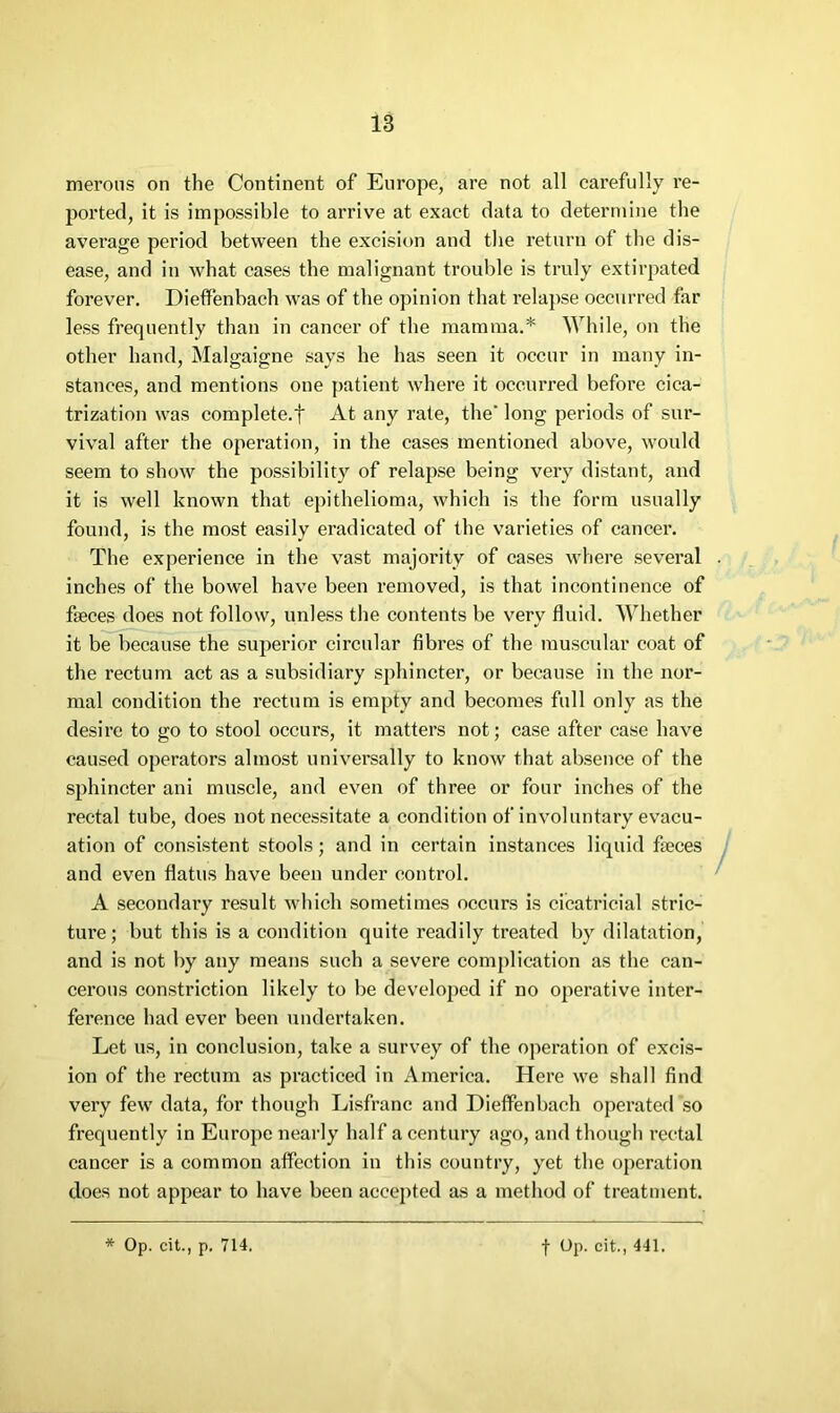 merons on the Continent of Europe, are not all carefully re- ported, it is impossible to arrive at exact data to determine the average period between the excision and the retiirn of the dis- ease, and in what cases the malignant trouble is truly extirpated forever. Dietfenbach was of the opinion that relapse occurred far less frequently than in cancer of the mamma.* lYhile, on the other hand, Malgaigne says he has seen it occur in many in- stances, and mentions one patient where it occurred before cica- trization was complete.f At any rate, the' long periods of sur- vival after the operation, in the cases mentioned above, would seem to show the possibility of relapse being very distant, and it is well known that epithelioma, which is the form usually found, is the most easily eradicated of the varieties of cancer. The experience in the vast majority of cases where several inches of the bowel have been removed, is that incontinence of faeces does not follow, unless the contents be very fluid. Whether it be because the superior circular fibres of the muscular coat of the rectum act as a subsidiary sphincter, or because in the nor- mal condition the rectum is empty and becomes full only as the desire to go to stool occurs, it matters not; case after case have caused operators almost universally to know that absence of the sphincter ani muscle, and even of three or four inches of the rectal tube, does not necessitate a condition of involuntary evacu- ation of consistent stools; and in certain instances liquid fteces and even flatus have been under control. A secondai-y result which sometimes occurs is cicatricial stric- ture; but this is a condition quite readily treated by dilatation, and is not by any means such a severe complication as the can- cerous constriction likely to be developed if no operative inter- ference had ever been undertaken. Let us, in conclusion, take a survey of the operation of excis- ion of the rectum as practiced in America. Here we shall find very few data, for though Lisfranc and Dieffenbach operated so frequently in Europe nearly half a century ago, and though rectal cancer is a common affection in this country, yet the operation does not appear to have been accepted as a metliod of treatment. * Op. cit., p. 714. t Op. cit., 441.