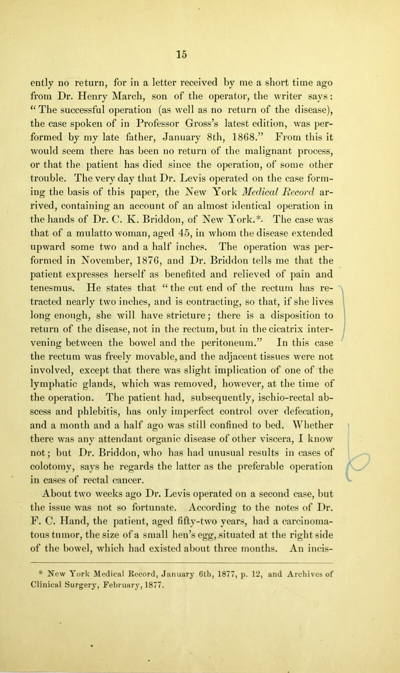 cntly no return, for in a letter received by me a short time ago from Dr. Henry March, son of the operator, the writer says: ‘‘The successful operation (as well as no return of the disease), the case spoken of in Professor Gross’s latest edition, was per- formed by my late father, January 8th, 1868.” From this it would seem there has been no return of the malignant process, or that the patient has died since the operation, of some other trouble. The very day that Dr. Levis operated on the case form- ing the basis of this paper, the New York Medical Record ar- rived, containing an account of an almost identical operation in the hands of Dr. C. K. Briddon, of New York.*. The case was that of a mulatto woman, aged 45, in whom the disease extended upward some two and a half inches. The operation was per- formed in November, 1876, and Dr. Briddon tells me that the patient expresses herself as benefited and relieved of pain and tenesmus. He states that “ the cut end of the rectum has re- tracted nearly two inches, and is contracting, so that, if she lives long enough, she will have stricture; there is a disposition to return of the disease, not in the rectum, but in the cicatrix inter- vening between the bowel and the peritoneum.” In this case the rectum was freely movable, and the adjacent tissues were not involved, except that there was slight implication of one of the lymphatic glands, which was removed, however, at the time of the operation. The patient had, subsequently, ischio-rectal ab- scess and phlebitis, has only imperfect control over defecation, and a month and a half ago was still confined to bed. Whether there was any attendant organic disease of other viscera, I know not; but Dr. Briddon, who has had unusual results in cases of colotomy, says he regards the latter as the preferable operation in cases of rectal cancer. About two weeks ago Dr. Levis operated on a second case, but the issue was not so fortunate. According to the notes of Dr. F. C. Hand, the patient, aged fifty-two years, had a carcinoma- tous tumor, the size of a small hen’s egg, situated at the right side of the bowel, which had existed about three months. An incis- * New York Medical Record, January 6th, 1877, p. 1'2, and Archives of Clinical Surgery, February, 1877.