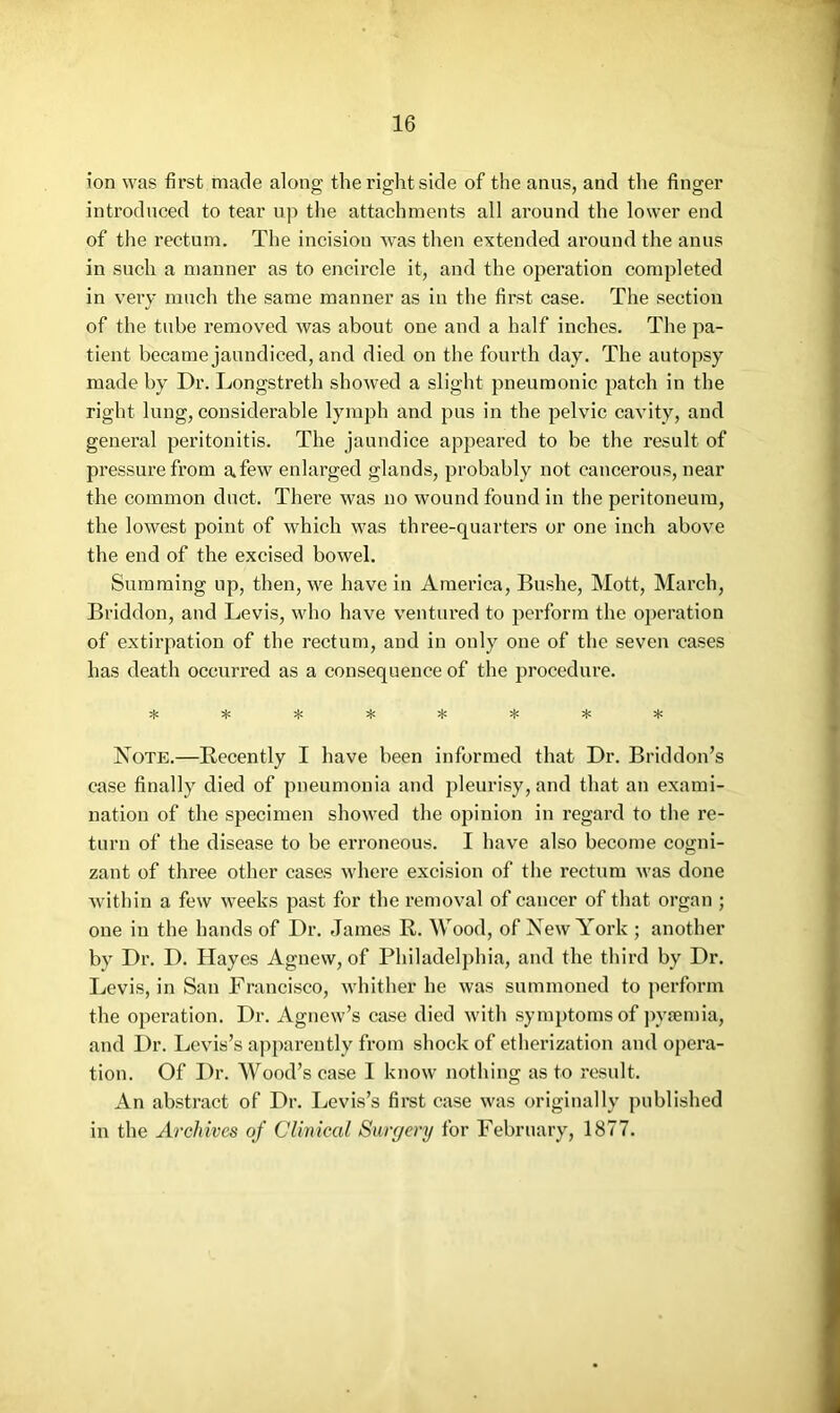 ion was first made along the right side of the anus, and tlie finger introduced to tear u]) the attachments all around the lower end of the rectum. The incision was then extended around the anus in such a manner as to encircle it, and the operation completed in very much the same manner as in the first case. The section of the tube removed was about one and a half inches. The pa- tient became jaundiced, and died on the fourth day. The autopsy made hy Dr. Longstreth showed a slight pneumonic patch in the right lung, considerable lymph and pus in the pelvic cavity, and general peritonitis. The jaundice appeared to be the result of pressure from a few enlarged glands, probably not cancerous, near the common duct. There was no wound found in the peritoneum, the lowest point of which was three-quarters or one inch above the end of the excised bowel. Summing up, then, we have in America, Bushe, Mott, March, Briddon, and Levis, who have ventured to perform the operation of extirpation of the rectum, and in only one of the seven cases has death occurred as a consequence of the procedure. Note.—Recently I have been informed that Dr. Briddon’s case finally died of pneumonia and pleurisy, and that an exami- nation of the specimen showed the opinion in regard to the re- turn of the disease to be erroneous. I have also become cogni- zant of three other cases where excision of the rectum was done within a few weeks past for the removal of cancer of that organ ; one in the hands of Dr. James R. Wood, of New A'ork ; another by Dr. D. Hayes Agnew, of Philadelphia, and the third by Dr. Levis, in San Francisco, whither he was summoned to perform the operation. Dr. Agnew’s case died with symptoms of jwfemia, and Dr. Levis’s apparently from shock of etherization and opera- tion. Of Dr. Wood’s case I know nothing as to result. An abstract of Dr. Levis’s first case was originally published in the Archives of Clinical Surgery for February, 1877.