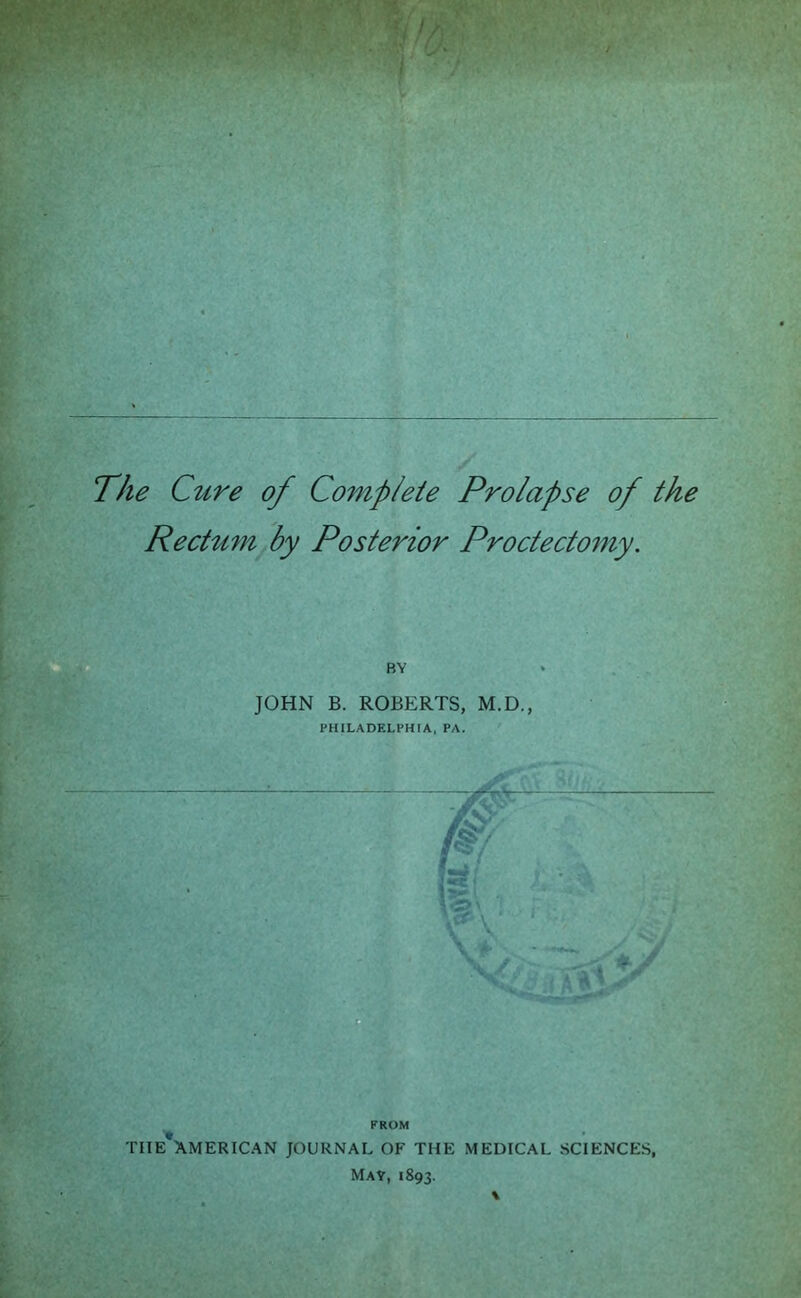 The Cure of Comp/eie Prolapse of the Rectum by Posterior Proctecto^ny. BY JOHN B. ROBERTS, M.D., ■ PHILADELPHIA, PA. THE AMERICAN JOURNAL OF THE MEDICAL SCIENCES, May, 1893.