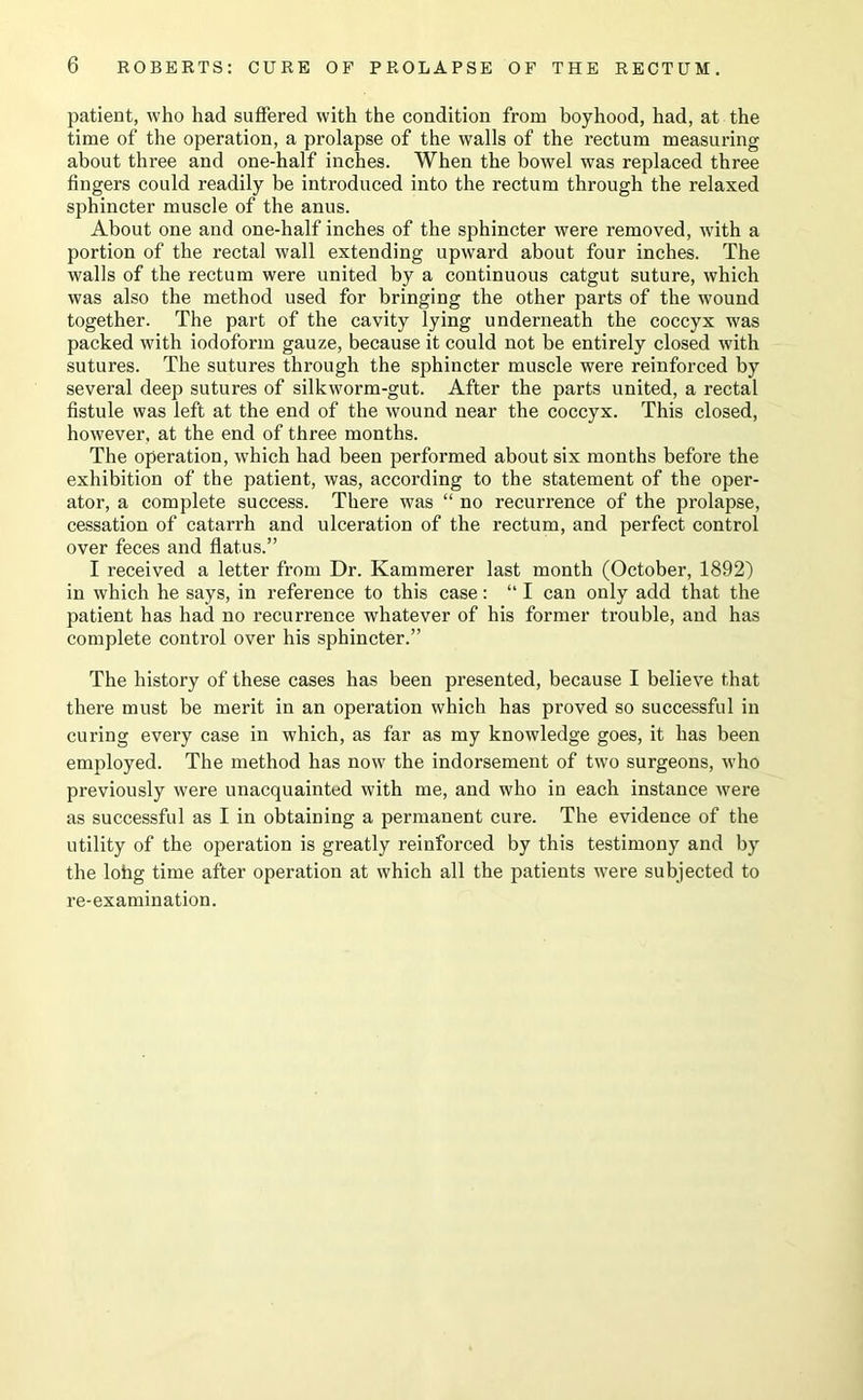 patient, who had suffered with the condition from boyhood, had, at the time of the operation, a prolapse of the walls of the rectum measuring about three and one-half inches. When the bowel was replaced three fingers could readily be introduced into the rectum through the relaxed sphincter muscle of the anus. About one and one-half inches of the sphincter were removed, with a portion of the rectal wall extending upward about four inches. The walls of the rectum were united by a continuous catgut suture, which was also the method used for bringing the other parts of the wound together. The part of the cavity lying underneath the coccyx was packed with iodoform gauze, because it could not be entirely closed with sutures. The sutures through the sphincter muscle were reinforced by several deep sutures of silkworm-gut. After the parts united, a rectal fistnle was left at the end of the wound near the coccyx. This closed, however, at the end of three months. The operation, which had been performed about six months before the exhibition of the patient, was, according to the statement of the oper- ator, a complete success. There was “ no recurrence of the prolapse, cessation of catarrh and ulceration of the rectum, and perfect control over feces and flatus.” I received a letter from Dr. Kammerer last month (October, 1892) in which he says, in reference to this case: “ I can only add that the patient has had no recurrence whatever of his former trouble, and has complete control over his sphincter.” The history of these cases has been presented, because I believe that there must be merit in an operation which has proved so successful in curing every case in which, as far as my knowledge goes, it has been employed. The method has now the indorsement of two surgeons, who previously were unacquainted with me, and who in each instance were as successful as I in obtaining a permanent cure. The evidence of the utility of the operation is greatly reinforced by this testimony and by the lohg time after operation at which all the patients were subjected to re-examination.