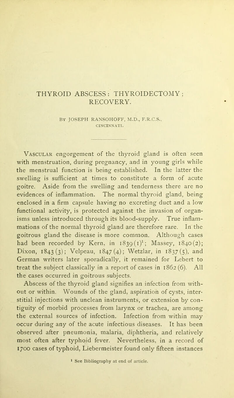 THYROID ABSCESS: THYROIDECTOMY; RECOVERY. BY JOSEPH RANSOHOFF, M.D., F.R.C.S., CINCINNATI. Vascular engorgement of the thyroid gland is often seen with menstruation, during pregnancy, and in young girls while the menstrual function is being established. In the latter the swelling is sufficient at times to constitute a form of acute goitre. Aside from the swelling and tenderness there are no evidences of inflammation. The normal thyroid gland, being enclosed in a firm capsule having no excreting duct and a low functional activity, is protected against the invasion of organ- isms unless introduced through its blood-supply. True inflam- mations of the normal thyroid gland are therefore rare. In the goitrous gland the disease is more common. Although cases had been recorded by Kern, in 1839(i)1; Massey, 1840(2); Dixon, 1843(3); Velpeau, 1847(4); Wetzlar, in 1837(5), and German writers later sporadically, it remained for Lebert to treat the subject classically in a report of cases in 1862 (6). All the cases occurred in goitrous subjects. Abscess of the thyroid gland signifies an infection from with- out or within. Wounds of the gland, aspiration of cysts, inter- stitial injections with unclean instruments, or extension by con- tiguity of morbid processes from larynx or trachea, are among the external sources of infection. Infection from within may occur during any of the acute infectious diseases. It has been observed after pneumonia, malaria, diphtheria, and relatively most often after typhoid fever. Nevertheless, in a record of 1700 cases of typhoid, Liebermeister found only fifteen instances