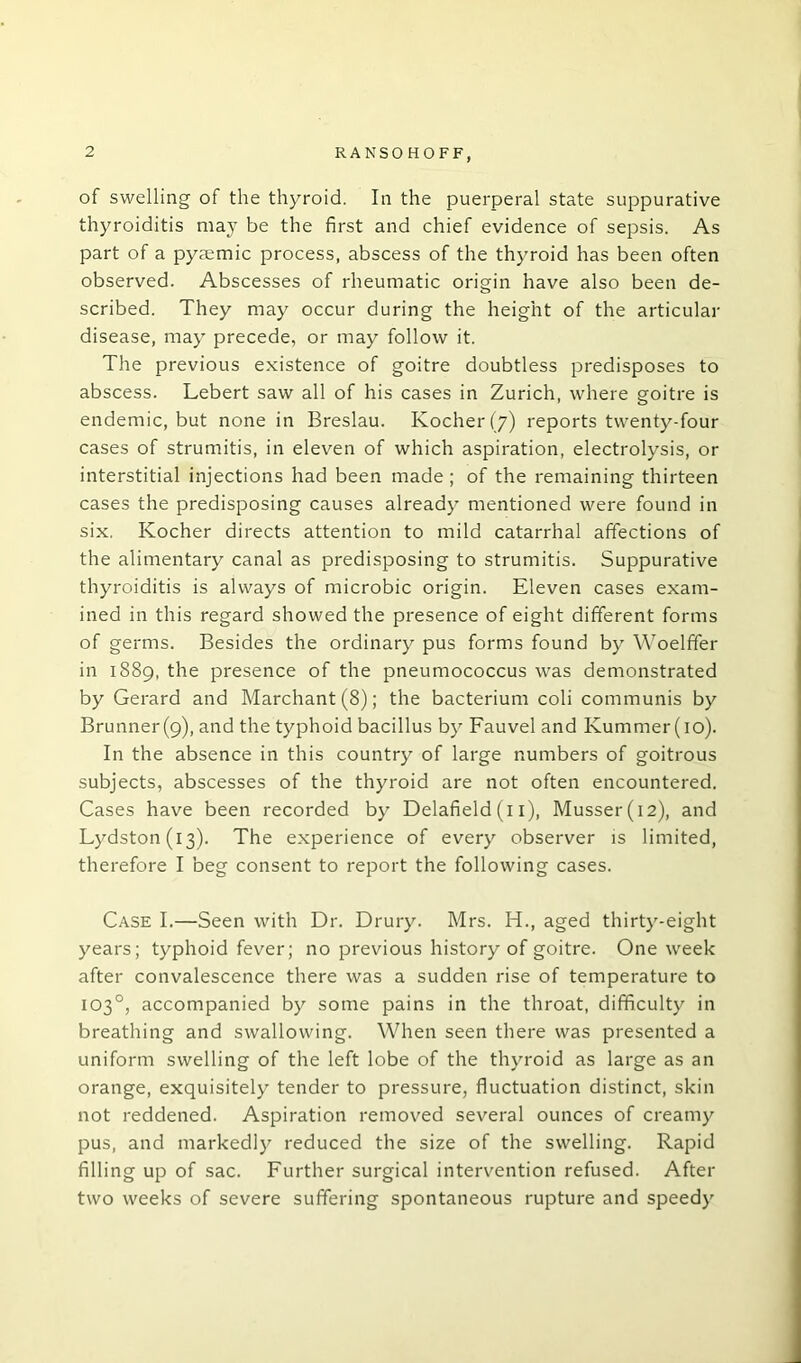 of swelling of the thyroid. In the puerperal state suppurative thyroiditis may be the first and chief evidence of sepsis. As part of a pysemic process, abscess of the thyroid has been often observed. Abscesses of rheumatic origin have also been de- scribed. They may occur during the height of the articular disease, may precede, or may follow it. The previous existence of goitre doubtless predisposes to abscess. Lebert saw all of his cases in Zurich, where goitre is endemic, but none in Breslau. Kocher(7) reports twenty-four cases of strumitis, in eleven of which aspiration, electrolysis, or interstitial injections had been made; of the remaining thirteen cases the predisposing causes already mentioned were found in six. Kocher directs attention to mild catarrhal affections of the alimentary canal as predisposing to strumitis. Suppurative thyroiditis is always of microbic origin. Eleven cases exam- ined in this regard showed the presence of eight different forms of germs. Besides the ordinary pus forms found by Woelffer in 1889, the presence of the pneumococcus was demonstrated by Gerard and Marchant (8); the bacterium coli communis by Brunner(9), and the typhoid bacillus by Fauvel and Kummer(io). In the absence in this country of large numbers of goitrous subjects, abscesses of the thyroid are not often encountered. Cases have been recorded by Delafield (11), Musser(i2), and Lydston(i3). The experience of every observer is limited, therefore I beg consent to report the following cases. Case I.—Seen with Dr. Drury. Mrs. H., aged thirty-eight years; typhoid fever; no previous history of goitre. One week after convalescence there was a sudden rise of temperature to 103°, accompanied by some pains in the throat, difficulty in breathing and swallowing. When seen there was presented a uniform swelling of the left lobe of the thyroid as large as an orange, exquisitely tender to pressure, fluctuation distinct, skin not reddened. Aspiration removed several ounces of creamy pus, and markedly reduced the size of the swelling. Rapid filling up of sac. Further surgical intervention refused. After two weeks of severe suffering spontaneous rupture and speedy