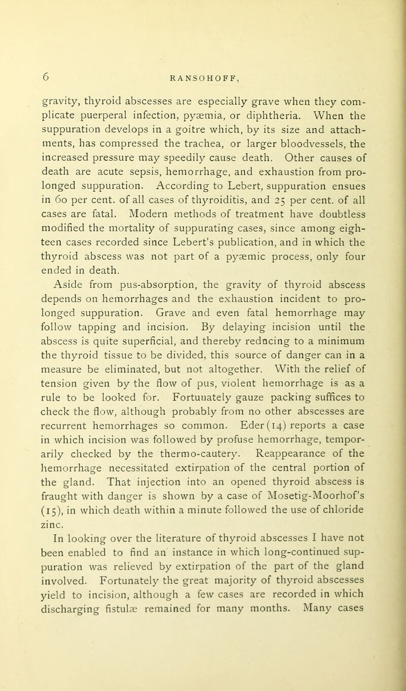 gravity, thyroid abscesses are especially grave when they com- plicate puerperal infection, pyaemia, or diphtheria. When the suppuration develops in a goitre which, by its size and attach- ments, has compressed the trachea, or larger bloodvessels, the increased pressure may speedily cause death. Other causes of death are acute sepsis, hemorrhage, and exhaustion from pro- longed suppuration. According to Lebert, suppuration ensues in 60 per cent, of all cases of thyroiditis, and 25 per cent, of all cases are fatal. Modern methods of treatment have doubtless modified the mortality of suppurating cases, since among eigh- teen cases recorded since Lebert’s publication, and in which the thyroid abscess was not part of a pysemic process, only four ended in death. Aside from pus-absorption, the gravity of thyroid abscess depends on hemorrhages and the exhaustion incident to pro- longed suppuration. Grave and even fatal hemorrhage may follow tapping and incision. By delaying incision until the abscess is quite superficial, and thereby reducing to a minimum the thyroid tissue to be divided, this source of danger can in a measure be eliminated, but not altogether. With the relief of tension given by the flow of pus, violent hemorrhage is as a rule to be looked for. Fortuuately gauze packing suffices to check the flow, although probably from no other abscesses are recurrent hemorrhages so common. Eder (14) reports a case in which incision was followed by profuse hemorrhage, tempor- arily checked by the thermo-cautery. Reappearance of the hemorrhage necessitated extirpation of the central portion of the gland. That injection into an opened thyroid abscess is fraught with danger is shown by a case of Mosetig-Moorhof’s (15), in which death within a minute followed the use of chloride zinc. In looking over the literature of thyroid abscesses I have not been enabled to find an instance in which long-continued sup- puration was relieved by extirpation of the part of the gland involved. Fortunately the great majority of thyroid abscesses yield to incision, although a few cases are recorded in which discharging fistulae remained for many months. Many cases