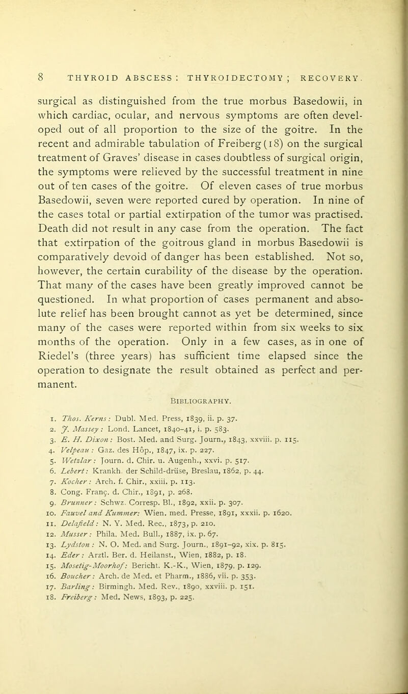 surgical as distinguished from the true morbus Basedowii, in which cardiac, ocular, and nervous symptoms are often devel- oped out of all proportion to the size of the goitre. In the recent and admirable tabulation of Freiberg (I8) on the surgical treatment of Graves’ disease in cases doubtless of surgical origin, the symptoms were relieved by the successful treatment in nine out of ten cases of the goitre. Of eleven cases of true morbus Basedowii, seven were reported cured by operation. In nine of the cases total or partial extirpation of the tumor was practised. Death did not result in any case from the operation. The fact that extirpation of the goitrous gland in morbus Basedowii is comparatively devoid of danger has been established. Not so, however, the certain curability of the disease by the operation. That many of the cases have been greatly improved cannot be questioned. In what proportion of cases permanent and abso- lute relief has been brought cannot as yet be determined, since many of the cases were reported within from six weeks to six months of the operation. Only in a few cases, as in one of Riedel’s (three years) has sufficient time elapsed since the operation to designate the result obtained as perfect and per- manent. Bibliography. 1. Tkos. Kerns: Dubl. Med. Press, 1839, ii. p. 37. 2. J. Massey: Lond. Lancet, 1840-41, i. p. 583. 3. E. H. Dixon: Bost. Med. and Surg. Journ., 1843, xxviii. p. 115. 4. Velpeau : Gaz. des Hop., 1847, ix. p. 227. 5. Wetzlar: Journ. d. Chir. u. Augenh., xxvi. p. 517. 6. Lebert: Krankh der Schild-driise, Breslau, 1862, p. 44. 7. Kocher: Arch. f. Chir., xxiii. p. 113. 8. Cong. Franij. d. Chir., 1891, p. 268. 9. Brunner: Schwz. Corresp. Bl., 1892, xxii. p. 307. 10. Fauvel and Kummer: Wien. med. Presse, 1891, xxxii. p. 1620. 11. Delafield: N. Y. Med. Rec., 1873, p. 210. 12. Musser: Phila. Med. Bull., 1887, ix. p. 67. 13. Lydston : N. O. Med. and Surg. Journ., 1891-92, xix. p. 815. 14. Eder: Arztl. Ber. d. Heilanst., Wien, 1882, p. 18. 15. Mosetig-Moorhof: Bericht. K.-K., Wien, 1879, P- 129- 16. Boucher: Arch, de Med. et Pharm., 1886, vii. p. 353. 17. Barling: Birmingh. Med. Rev., 1890, xxviii. p. 151. 18. Freiberg: Med. News, 1893, p. 225.