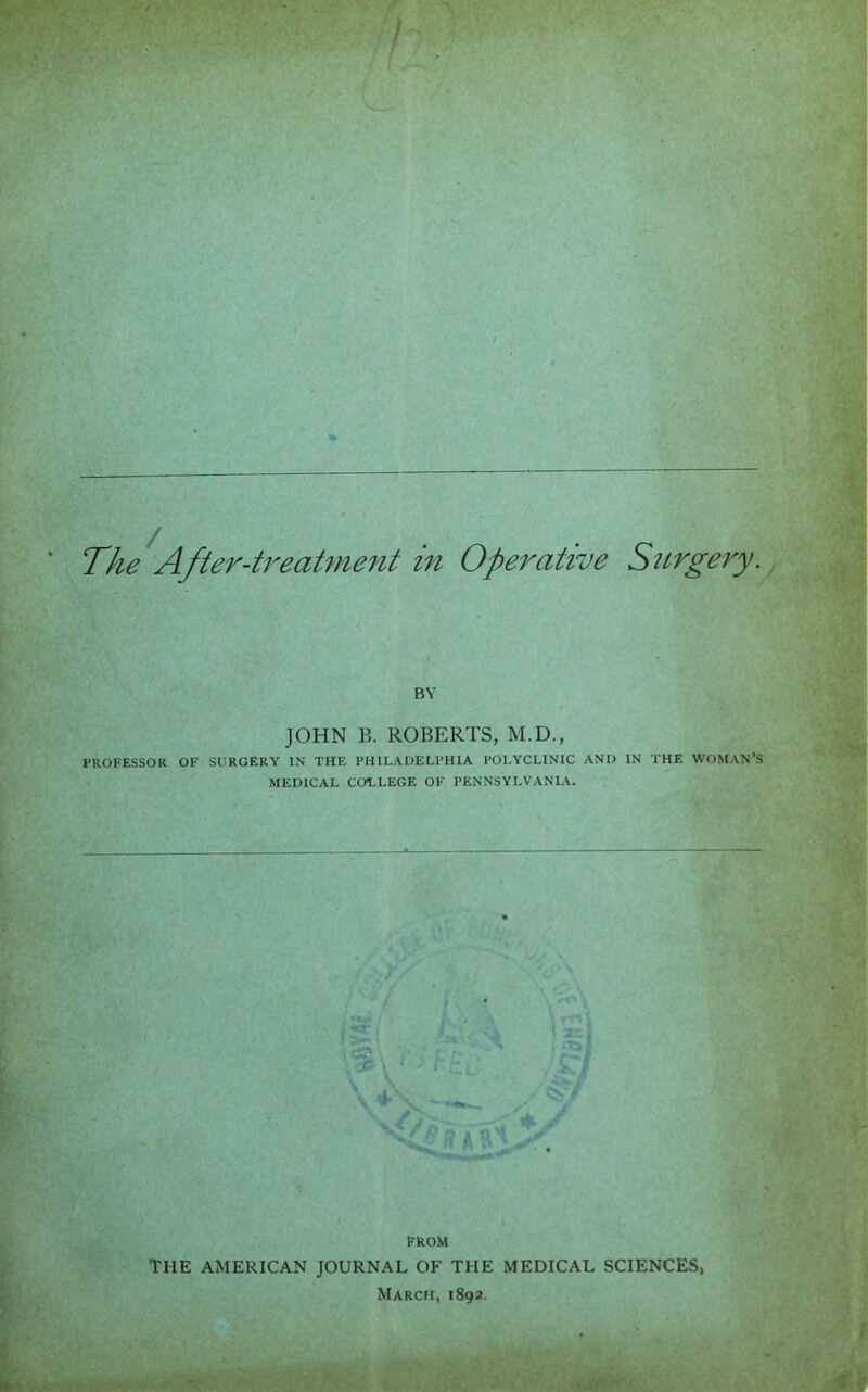 r V •• .• T/ie After-U^eaUnent in Operative Sttrgery. BY JOHN B. ROBERTS, M.D., PROFESSOR OF SURGERY IN THE PHILADELPHIA POLYCLINIC AND IN THE WOMAN’S MEDICAL COLLEGE OF PENNSYLVANIA. FROM THE AMERICAN JOURNAL OF THE MEDICAL SCIENCES, March, 1892.