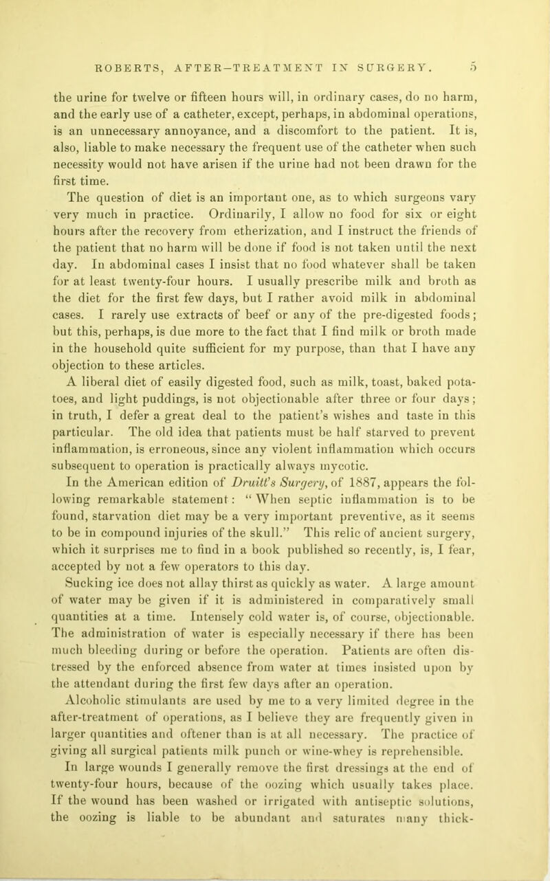 the urine for twelve or fifteen hours will, in ordinary cases, do no harm, and the early use of a catheter, except, perhaps, in abdominal operations, is an unnecessary annoyance, and a discomfort to the patient. It is, also, liable to make necessary the frequent use of the catheter when such necessity would not have arisen if the urine had not been drawn for the first time. The question of diet is an important one, as to which surgeons vary very much in practice. Ordinarily, I allow no food for six or eight hours after the recovery from etherization, and I instruct the friends of the patient that no harm will be done if food is not taken until the next day. In abdominal cases I insist that no food whatever shall be taken for at least twenty-four hours. I usually prescribe milk and broth as the diet for the first few days, but I rather avoid milk in abdominal cases. I rarely use extracts of beef or any of the pre-digested foods; but this, perhaps, is due more to the fact that I find milk or broth made in the household quite sufficient for my purpose, than that I have any objection to these articles. A liberal diet of easily digested food, such as milk, toast, baked pota- toes, and light puddings, is not objectionable after three or four days; in truth, I defer a great deal to the patient’s wishes and taste in this particular. The old idea that patients must be half starved to prevent inflammation, is erroneous, since any violent inflammation which occurs subsequent to operation is practically always mycotic. In the American edition of Dmitt’s Surgery, of 1887, appears the fol- lowing remarkable statement: “ When septic inflammation is to be found, starvation diet may be a very important preventive, as it seems to be in compound injuries of the skull.” This relic of ancient surgery, which it surprises me to find in a book published so recently, is, I fear, accepted by not a few operators to this day. Sucking ice does not allay thirst as quickly as water. A large amount of water may be given if it is administered in comparatively small quantities at a time. Intensely cold water is, of course, objectionable. The administration of water is especially necessary if there has been much bleeding during or before the operation. Patients are often dis- tressed by the enforced absence from water at times insisted upon by the attendant during the first few days after an operation. Alcoholic stimulants are used by me to a very limited degree in the after-treatment of operations, as I believe they are frequently given in larger quantities and oftener than is at all necessary. The practice of giving all surgical patients milk punch or wine-whey is reprehensible. In large wounds I generally remove the first dressings at the end of twenty-four hours, because of the oozing which usually takes place. If the wound has been washed or irrigated with antiseptic solutions, the oozing is liable to be abundant and saturates many thick-