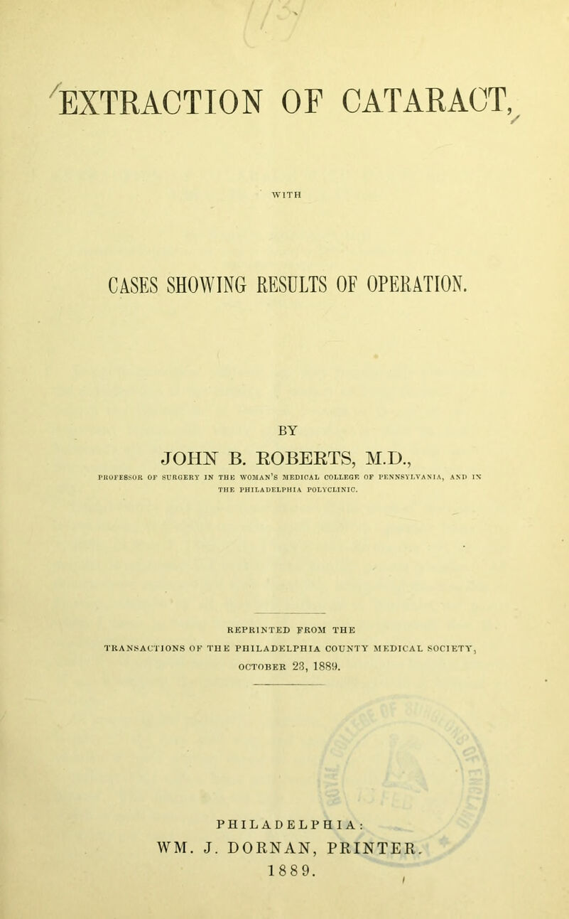 'extraction of cataract,^ WITH CASES SHOWING RESULTS OF OPERATION. BY JOim B. EGBERTS, AI.D., PHOFE8SOR OK SURGERY IN THE WOMAN’S MEDICAL COLLEGE OP PENNSYLVANIA, AND IX THE PHILADELPHIA POLYCLINIC. REPRINTED FROM THE TRANSACTIONS OK THE PHILADELPHIA COUNTY MEDICAL SOCIETY, OCTOBER 23, 1889. PHILADELPHIA: WM. J. DORNAN, PRINTER, 1 889.