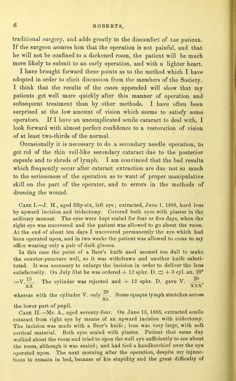 traditional surgery, and adds greatly to the discomfort of tne patient. If the surgeon assures him that the operation is not painful, and that he will not be confined to a darkened room, the patient will be much more likely to submit to an early operation, and wdth a lighter heart. I have brought forward these points as to the method which I have adopted in order to elicit discussion from the members of the Society. I think that the results of the cases appended will show that my patients get well more quickly after this manner of operation and subsequent treatment than by other methods. I have often been surprised at the low amount of vision which seems to satisfy some operators. If I have an uncomplicated senile cataract to deal with, I look forward with almost perfect confidence to a restoration of vision of at least two-thirds of the normal. Occasionally it is necessary to do a secondary needle operation, to get rid of the thin veil-like secondary cataract due to the posterior capsule and to shreds of lymph. I am convinced that the bad results which frequently occur after cataract extraction are due not so much to the seriousness of the operation as to want of proper manipulative skill on the part of the operator, and to errors in the methods of dressing the wound. Case I.—J. H., aged fifty-six, left eye; extracted, June 1, 1888, hard lens by upward incision and iridectomy. Covered both eyes with plaster in the ordinary manner. The eyes were kept sealed for four or five days, when the right eye was uncovered and the patient was allowed to go about the room. At the end of about ten days I uncovered permanently the eye whieh had been operated upon, and in two weeks the patient was allowed to come to my office wearing only a pair of dark glasses. In this case the point of a Beer’s knife used seemed too dull to make the counter-puncture well, so it was withdrawn and another knife substi- tuted. It was necessary to enlarge the incision in order to deliver the lens satisfactorily. On July 31st he was ordered + 12 sphr. D. o + 3 cyl. ax. 20° =V.—. The cylinder was rejected and + 12 sphr. D. gave V. —- , XX xxx’ 20 whereas with the cylinder V. only Some opaque lymph stretches across XL the lower part of pupil. Case II.—Mr. A., aged seventy-four. On June 13, 1888, extracted senile cataract from right eye by means of an upward incision with iridectomy. The incision was made with a Beer’s knife; lens was very large, with soft cortical material. Both eyes sealed with plaster. Patient that same day walked about the room and tried to open the well eye sufficiently to see about the room, although it was sealed; and had tied a handkerchief over the eye operated upon. The next morning after the operation, despite my injunc- tions to remain in bed, because of his stupidity and the great difficulty of