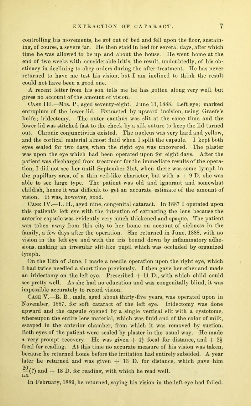 controlling his movements, he got out of bed and fell upon the floor, sustain- ing, of course, a severe jar. He then staid in bed for several days, after which time he was allowed to be up and about the house. He went home at the end of two weeks with considerable iritis, the result, undoubtedly, of his ob- stinacy in declining to obey orders during the after-treatment. He has never returned to have me test his vision, but I am inclined to think the result could not have been a good one. A recent letter from his son tells me he has gotten along very well, but gives no account of the amount of vision. Case III.—Mrs. P., aged seventy-eight. June 13,1888. Left eye; marked entropium of the lower lid. Extracted by upward incision, using Graefe’s knife; iridectomy. The outer canthus was slit at the same time and the lower lid was stitched fast to the cheek by a silk suture to keep the lid turned out. Chronic conjunctivitis existed. The nucleus was very hard and yellow, and the cortical material almost fluid when I split the capsule. I kept both eyes sealed for two days, when the right eye was uncovered. The plaster was upon the eye which had been operated upon for eight days. After the patient was discharged from treatment for the immediate results of the opera- tion, I did not see her until September 21st, when there was some lymph in the pupillary area, of a thin veil-like character, but with a 9 D. she was able to see large type. The patient was old and ignorant and somewhat childish, hence it was difficult to get an accurate estimate of the amount of vision. It was, however, good. Case IV.—L. H., aged nine, congenital cataract. In 1887 I operated upon this patient’s left eye with the intention of extracting the lens because the anterior capsule was evidently very much thickened and opaque. The patient was taken away from this city to her home on account of sickness in the family, a few days after the operation. She returned in June, 1888, with no vision in the left eye and with the iris bound down by inflammatory adhe- sions, making an irregular slit-like pupil which was occluded by organized lymph. On the 13th of June, I made a needle operation upon the right eye, which I had twice needled a short time previously. I then gave her ether and made an iridectomy on the left eye. Prescribed -f- 11 D., with which child could see pretty well. As she had no education and was congenitally blind, it was impossible accurately to record vision. Case V.—R. B., male, aged about thirty-five years, was operated upon in November, 1887, for soft cataract of the left eye. Iridectomy was done upward and the capsule opened by a single vertical slit with a cystotome, whereupon the entire lens material, which was fluid and of the color of milk, escaped in the anterior chamber, from which it was removed by suction. Both eyes of the patient were sealed by plaster in the usual way. He made a very prompt recovery. He was given -f- 4J focal for distance, and 2J focal for reading. At this time no accurate measure of his vision was taken, because he returned home before the irritation had entirely subsided. A year later he returned and was given -f 13 D. for distance, which gave him 20 — (?) and -f 18 D. for reading, with which he read well. LiX. In February, 1889, he returned, saying his vision in the left eye had failed.