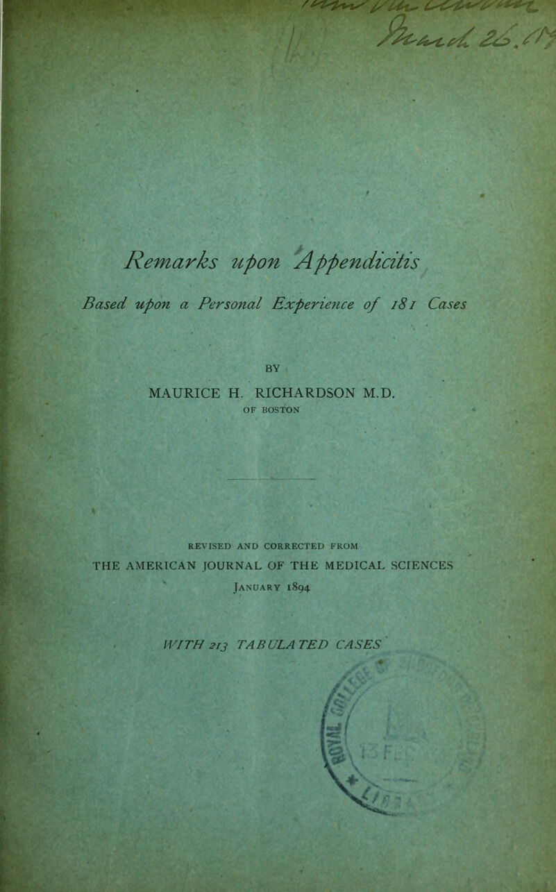 : - £<e> .AS^f ; . ■ , Remarks upon Appendicitis Based upon a Personal Experience of 181 Cases BY MAURICE H. RICHARDSON M.D. OF BOSTON I REVISED AND CORRECTED FROM THE AMERICAN JOURNAL OF THE MEDICAL SCIENCES January 1894 WITH 213 TABULATED CASES