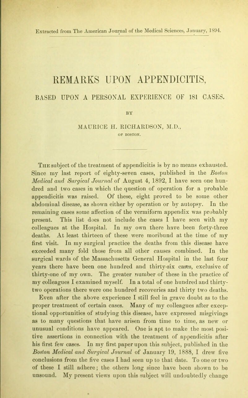 Extracted from The American Journal of the Medical Sciences, January, 1S94. REMARKS UPON APPENDICITIS, BASED UPON A PERSONAL EXPERIENCE OF 181 CASES. BY MAURICE H. RICHARDSON, M.D., OF BOSTON. The subject of the treatment of appendicitis is by no means exhausted. Since my last report of eighty-seven cases, published in the Boston Medical and Surgical Journal of August 4, 1892, I have seen one hun- dred and two cases in which the question of operation for a probable appendicitis was raised. Of these, eight proved to be some other abdominal disease, as shown either by operation or by autopsy. In the remaining cases some affection of the vermiform appendix was probably present. This list does not include the cases I have seen with my colleagues at the Hospital. In my own there have been forty-three deaths. At least thirteen of these were moribund at the time of my first visit. In my surgical practice the deaths from this disease have exceeded many fold those from all other causes combined. In the surgical wards of the Massachusetts General Hospital in the last four years there have been one hundred and thirty-six cases, exclusive of thirty-one of my own. The greater number of these in the practice of my colleagues I examined myself. In a total of one hundred and thirty- two operations there were one hundred recoveries and thirty two deaths. Even after the above experience I still feel in grave doubt as to the proper treatment of certain cases. Many of my colleagues after excep- tional opportunities of studying this disease, have expressed misgivings as to many questions that have arisen from time to time, as new or unusual conditions have appeared. One is apt to make the most posi- tive assertions in connection with the treatment of appendicitis after his first few cases. In my first paper upon this subject, published in the Boston Medical and Surgical Journal of January 19, 1888, I drew five conclusions from the five cases I had seen up to that date. To one or two of these I still adhere; the others long since have been shown to be unsound. My present views upon this subject will undoubtedly change