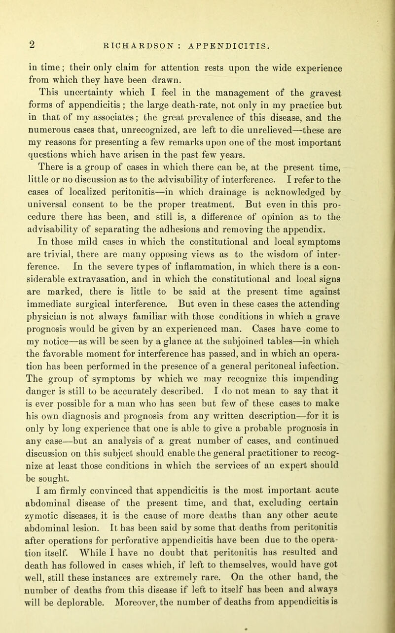 in time; their only claim for attention rests upon the wide experience from which they have been drawn. This uncertainty which I feel in the management of the gravest forms of appendicitis ; the large death-rate, not only in my practice but in that of my associates; the great prevalence of this disease, and the numerous cases that, unrecognized, are left to die unrelieved—these are my reasons for presenting a few remarks upon one of the most important questions which have arisen in the past few years. There is a group of cases in which there can be, at the present time, little or no discussion as to the advisability of interference. I refer to the cases of localized peritonitis—in which drainage is acknowledged by universal consent to be the proper treatment. But even in this pro- cedure there has been, and still is, a difference of opinion as to the advisability of separating the adhesions and removing the appendix. In those mild cases in which the constitutional and local symptoms are trivial, there are many opposing views as to the wisdom of inter- ference. In the severe types of inflammation, in which there is a con- siderable extravasation, and in which the constitutional and local signs are marked, there is little to be said at the present time against immediate surgical interference. But even in these cases the attending physician is not always familiar with those conditions in which a grave prognosis would be given by an experienced man. Cases have come to my notice—as will be seen by a glance at the subjoined tables—in which the favorable moment for interference has passed, and in which an opera- tion has been performed in the presence of a general peritoneal infection. The group of symptoms by which we may recognize this impending danger is still to be accurately described. I do not mean to say that it is ever possible for a man who has seen but few of these cases to make his own diagnosis and prognosis from any written description—for it is only by long experience that one is able to give a probable prognosis in any case—but an analysis of a great number of cases, and continued discussion on this subject should enable the general practitioner to recog- nize at least those conditions in which the services of an expert should be sought. I am firmly convinced that appendicitis is the most important acute abdominal disease of the present time, and that, excluding certain zymotic diseases, it is the cause of more deaths than any other acute abdominal lesion. It has been said by some that deaths from peritonitis after operations for perforative appendicitis have been due to the opera- tion itself. While I have no doubt that peritonitis has resulted and death has followed in cases which, if left to themselves, would have got well, still these instances are extremely rare. On the other hand, the number of deaths from this disease if left to itself has been and always will be deplorable. Moreover, the number of deaths from appendicitis is