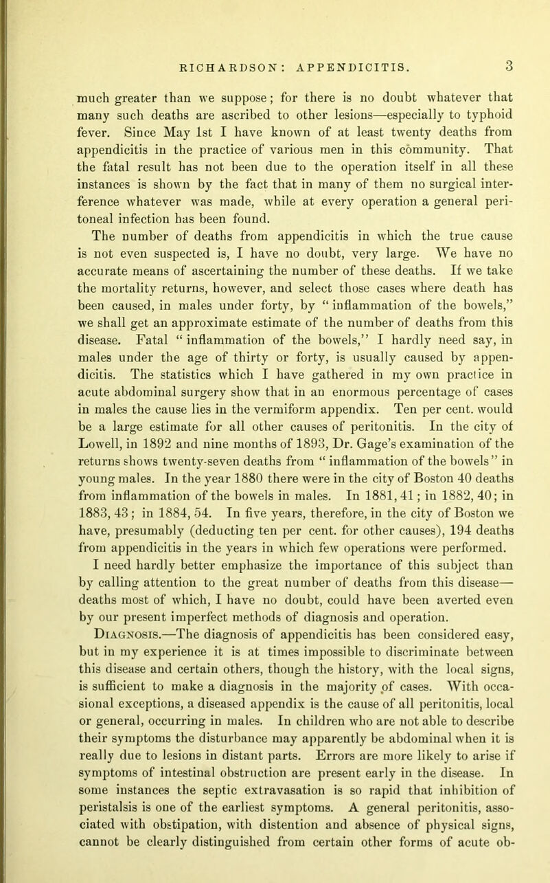 much greater than we suppose; for there is no doubt whatever that many such deaths are ascribed to other lesions—especially to typhoid fever. Since May 1st I have known of at least twenty deaths from appendicitis in the practice of various men in this community. That the fatal result has not been due to the operation itself in all these instances is shown by the fact that in many of them no surgical inter- ference whatever was made, while at every operation a general peri- toneal infection has been found. The number of deaths from appendicitis in which the true cause is not even suspected is, I have no doubt, very large. We have no accurate means of ascertaining the number of these deaths. If we take the mortality returns, however, and select those cases where death has been caused, in males under forty, by “ inflammation of the bowels,” we shall get an approximate estimate of the number of deaths from this disease. Fatal “ inflammation of the bowels,” I hardly need say, in males under the age of thirty or forty, is usually caused by appen- dicitis. The statistics which I have gathered in my own practice in acute abdominal surgery show that in an enormous percentage of cases in males the cause lies in the vermiform appendix. Ten per cent, would be a large estimate for all other causes of peritonitis. In the city of Lowell, in 1892 and nine months of 1893, Dr. Gage’s examination of the returns shows twenty-seven deaths from “ inflammation of the bowels” in young males. In the year 1880 there were in the city of Boston 40 deaths from inflammation of the bowels in males. In 1881, 41; in 1882, 40; in 1883, 43; in 1884, 54. In five years, therefore, in the city of Boston we have, presumably (deducting ten per cent, for other causes), 194 deaths from appendicitis in the years in which few operations were performed. I need hardly better emphasize the importance of this subject than by calling attention to the great number of deaths from this disease— deaths most of which, I have no doubt, could have been averted even by our present imperfect methods of diagnosis and operation. Diagnosis.—The diagnosis of appendicitis has been considered easy, but in my experience it is at times impossible to discriminate between this disease and certain others, though the history, with the local signs, is sufficient to make a diagnosis in the majority of cases. With occa- sional exceptions, a diseased appendix is the cause of all peritonitis, local or general, occurring in males. In children who are not able to describe their symptoms the disturbance may apparently be abdominal when it is really due to lesions in distant parts. Errors are more likely to arise if symptoms of intestinal obstruction are present early in the disease. In some instances the septic extravasation is so rapid that inhibition of peristalsis is one of the earliest symptoms. A general peritonitis, asso- ciated with obstipation, with distention and absence of physical signs, cannot be clearly distinguished from certain other forms of acute ob-