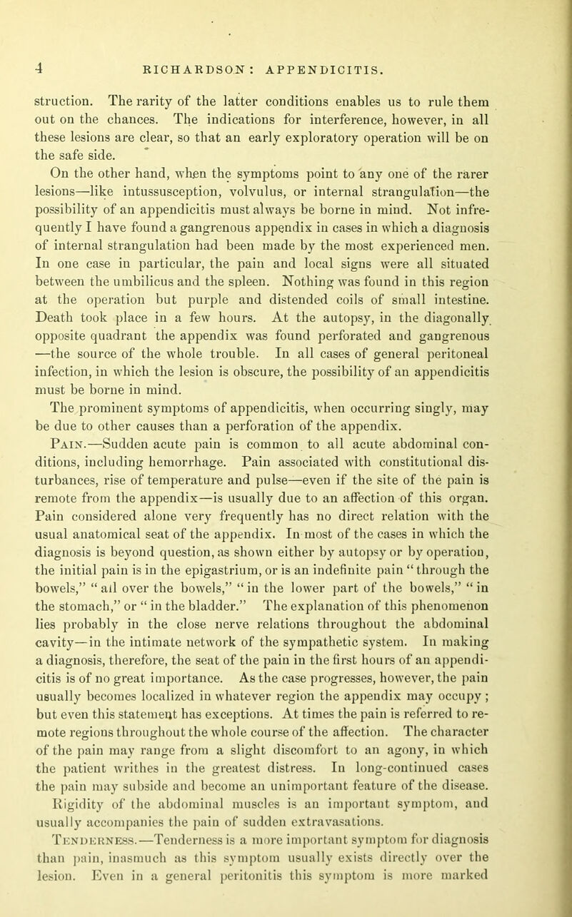 struction. The rarity of the latter conditions enables us to rule them out on the chances. The indications for interference, however, in all these lesions are clear, so that an early exploratory operation will be on the safe side. On the other hand, wTh.en the symptoms point to any one of the rarer lesions—like intussusception, volvulus, or internal strangulation—the possibility of an appendicitis must always be borne in mind. Not infre- quently I have found a gangrenous appendix in cases in which a diagnosis of internal strangulation had been made by the most experienced men. In one case in particular, the pain and local signs were all situated between the umbilicus and the spleen. Nothing was found in this region at the operation but purple and distended coils of small intestine. Death took place in a few hours. At the autopsy, in the diagonally opposite quadrant the appendix was found perforated and gangrenous —the source of the whole trouble. In all cases of general peritoneal infection, in which the lesion is obscure, the possibility of an appendicitis must be borne in mind. The prominent symptoms of appendicitis, when occurring singly, may be due to other causes than a perforation of the appendix. Pain.—Sudden acute pain is common to all acute abdominal con- ditions, including hemorrhage. Pain associated with constitutional dis- turbances, rise of temperature and pulse—even if the site of the pain is remote from the appendix—is usually due to an affection of this organ. Pain considered alone very frequently has no direct relation with the usual anatomical seat of the appendix. In most of the cases in which the diagnosis is beyond question, as shown either by autopsy or by operation, the initial pain is in the epigastrium, or is an indefinite pain “ through the bowels,” “ all over the bowels,” “ in the lower part of the bowels,” “ in the stomach,” or “ in the bladder.” The explanation of this phenomenon lies probably in the close nerve relations throughout the abdominal cavity—in the intimate network of the sympathetic system. In making a diagnosis, therefore, the seat of the pain in the first hours of an appendi- citis is of no great importance. As the case progresses, however, the pain usually becomes localized in whatever region the appendix may occupy ; but even this statement has exceptions. At times the pain is referred to re- mote regions throughout the whole course of the affection. The character of the pain may range from a slight discomfort to an agony, in which the patient writhes in the greatest distress. In long-continued cases the pain may subside and become an unimportant feature of the disease. Rigidity of the abdominal muscles is an important symptom, and usually accompanies the pain of sudden extravasations. Tenderness.—Tenderness is a more important symptom for diagnosis than pain, inasmuch as this symptom usually exists directly over the lesion. Even in a general peritonitis this symptom is more marked