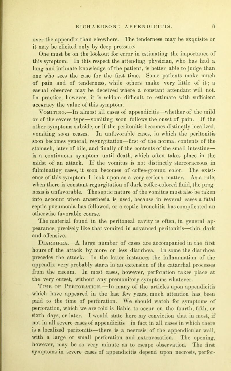 over the appendix than elsewhere. The tenderness may be exquisite or it may be elicited only by deep pressure. One must be on the lo'okout for error in estimating the importance of this symptom. In this respect the attending physician, who has had a long and intimate knowledge of the patient, is better able to judge than one who sees the case for the first time. Some patients make much of pain and of tenderness, while others make very little of it; a casual observer may be deceived where a constant attendant will not. In practice, however, it is seldom difficult to estimate with sufficient accuracy the value of this symptom. Vomiting.—In almost all cases of appendicitis—whether of the mild or of the severe type—vomiting soon follows the onset of pain. If the other symptoms subside, or if the peritonitis becomes distinctly localized, vomiting soon ceases. In unfavorable cases, in which the peritonitis soon becomes general, regurgitation—first of the normal contents of the stomach, later of bile, and finally of the contents of the small intestine— is a continuous symptom until death, which often takes place in the midst of an attack. If the vomitus is not distinctly stercoraceous in fulminating cases, it soon becomes of coffee-ground color. The exist- ence of this symptom I look upon as a very serious matter. As a rule, when there is constant regurgitation of dark coffee-colored fluid, the prog- nosis is unfavorable. The septic nature of the vomitus must also be taken into account when amesthesia is used, because in several cases a fatal septic pneumonia has followed, or a septic bronchitis has complicated an otherwise favorable course. The material found in the peritoneal cavity is often, in general ap- pearance, precisely like that vomited in advanced peritonitis—thin, dark and offensive. Diarrhcea.—A large number of cases are accompanied in the first hours of the attack by more or less diarrhoea. In some the diarrhoea precedes the attack. In the latter instances the inflammation of the appendix very probably starts in an extension of the catarrhal processes from the ciecum. In most cases, however, perforation takes place at the very outset, without any premonitory symptoms whatever. Time of Perforation.—In many of the articles upon appendicitis which have appeared in the last few years, much attention has been paid to the time of perforation. We should watch for symptoms of perforation, which we are told is liable to occur on the fourth, fifth, or sixth days, or later. I would state here my conviction that in most, if not in all severe cases of appendicitis—in fact in all cases in which there is a localized peritonitis—there is a necrosis of the appendicular wall, with a large or small perforation and jextravasation. The opening, however, may be so very minute as to escape observation. The first symptoms in severe cases of appendicitis depend upon necrosis, perfor-