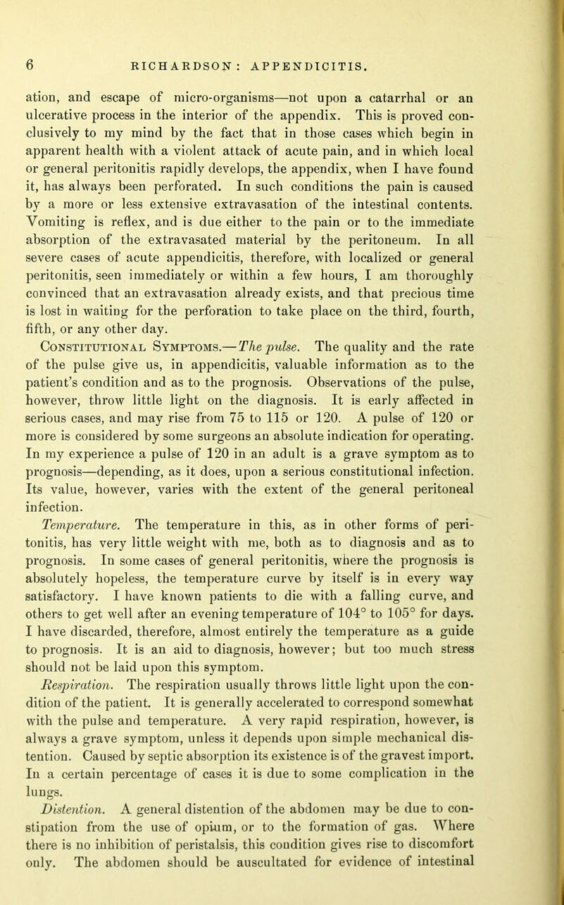 ation, and escape of micro-organisms—not upon a catarrhal or an ulcerative process in the interior of the appendix. This is proved con- clusively to my mind by the fact that in those cases which begin in apparent health with a violent attack of acute pain, and in which local or general peritonitis rapidly develops, the appendix, when I have found it, has always been perforated. In such conditions the pain is caused by a more or less extensive extravasation of the intestinal contents. Vomiting is reflex, and is due either to the pain or to the immediate absorption of the extravasated material by the peritoneum. In all severe cases of acute appendicitis, therefore, with localized or general peritonitis, seen immediately or within a few hours, I am thoroughly convinced that an extravasation already exists, and that precious time is lost in waiting for the perforation to take place on the third, fourth, fifth, or any other day. Constitutional Symptoms.— The pulse. The quality and the rate of the pulse give us, in appendicitis, valuable information as to the patient’s condition and as to the prognosis. Observations of the pulse, however, throw little light on the diagnosis. It is early affected in serious cases, and may rise from 75 to 115 or 120. A pulse of 120 or more is considered by some surgeons an absolute indication for operating. In my experience a pulse of 120 in an adult is a grave symptom as to prognosis—depending, as it does, upon a serious constitutional infection. Its value, however, varies with the extent of the general peritoneal infection. Temperature. The temperature in this, as in other forms of peri- tonitis, has very little weight with me, both as to diagnosis and as to prognosis. In some cases of general peritonitis, where the prognosis is absolutely hopeless, the temperature curve by itself is in every way satisfactory. I have known patients to die with a falling curve, and others to get well after an evening temperature of 104° to 105° for days. I have discarded, therefore, almost entirely the temperature as a guide to prognosis. It is an aid to diagnosis, however; but too much stress should not be laid upon this symptom. Respiration. The respiration usually throws little light upon the con- dition of the patient. It is generally accelerated to correspond somewhat with the pulse and temperature. A very rapid respiration, however, is always a grave symptom, unless it depends upon simple mechanical dis- tention. Caused by septic absorption its existence is of the gravest import. In a certain percentage of cases it is due to some complication in the lungs. Distention. A general distention of the abdomen may be due to con- stipation from the use of opium, or to the formation of gas. Where there is no inhibition of peristalsis, this condition gives rise to discomfort only. The abdomen should be auscultated for evidence of intestinal