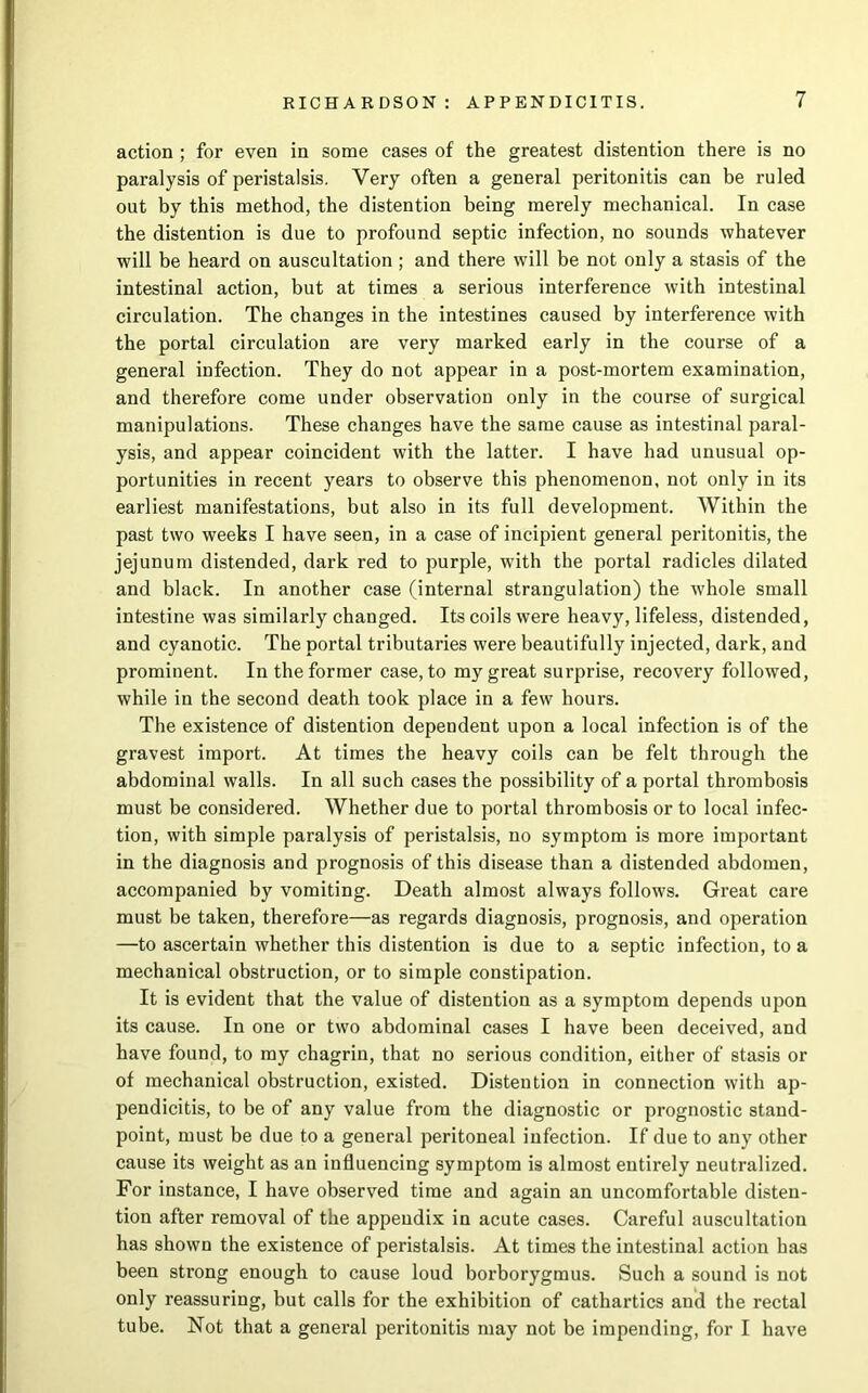 action ; for even in some cases of the greatest distention there is no paralysis of peristalsis. Very often a general peritonitis can be ruled out by this method, the distention being merely mechanical. In case the distention is due to profound septic infection, no sounds whatever will be heard on auscultation ; and there will be not only a stasis of the intestinal action, but at times a serious interference with intestinal circulation. The changes in the intestines caused by interference with the portal circulation are very marked early in the course of a general infection. They do not appear in a post-mortem examination, and therefore come under observation only in the course of surgical manipulations. These changes have the same cause as intestinal paral- ysis, and appear coincident with the latter. I have had unusual op- portunities in recent years to observe this phenomenon, not only in its earliest manifestations, but also in its full development. Within the past two weeks I have seen, in a case of incipient general peritonitis, the jejunum distended, dark red to purple, with the portal radicles dilated and black. In another case (internal strangulation) the whole small intestine was similarly changed. Its coils were heavy, lifeless, distended, and cyanotic. The portal tributaries were beautifully injected, dark, and prominent. In the former case, to my great surprise, recovery followed, while in the second death took place in a few hours. The existence of distention dependent upon a local infection is of the gravest import. At times the heavy coils can be felt through the abdominal walls. In all such cases the possibility of a portal thrombosis must be considered. Whether due to portal thrombosis or to local infec- tion, with simple paralysis of peristalsis, no symptom is more important in the diagnosis and prognosis of this disease than a distended abdomen, accompanied by vomiting. Death almost always follows. Great care must be taken, therefore—as regards diagnosis, prognosis, and operation —to ascertain whether this distention is due to a septic infection, to a mechanical obstruction, or to simple constipation. It is evident that the value of distention as a symptom depends upon its cause. In one or two abdominal cases I have been deceived, and have found, to my chagrin, that no serious condition, either of stasis or of mechanical obstruction, existed. Distention in connection with ap- pendicitis, to be of any value from the diagnostic or prognostic stand- point, must be due to a general peritoneal infection. If due to any other cause its weight as an influencing symptom is almost entirely neutralized. For instance, I have observed time and again an uncomfortable disten- tion after removal of the appendix in acute cases. Careful auscultation has shown the existence of peristalsis. At times the intestinal action has been strong enough to cause loud borborygmus. Such a sound is not only reassuring, but calls for the exhibition of cathartics and the rectal tube. Not that a general peritonitis may not be impending, for I have
