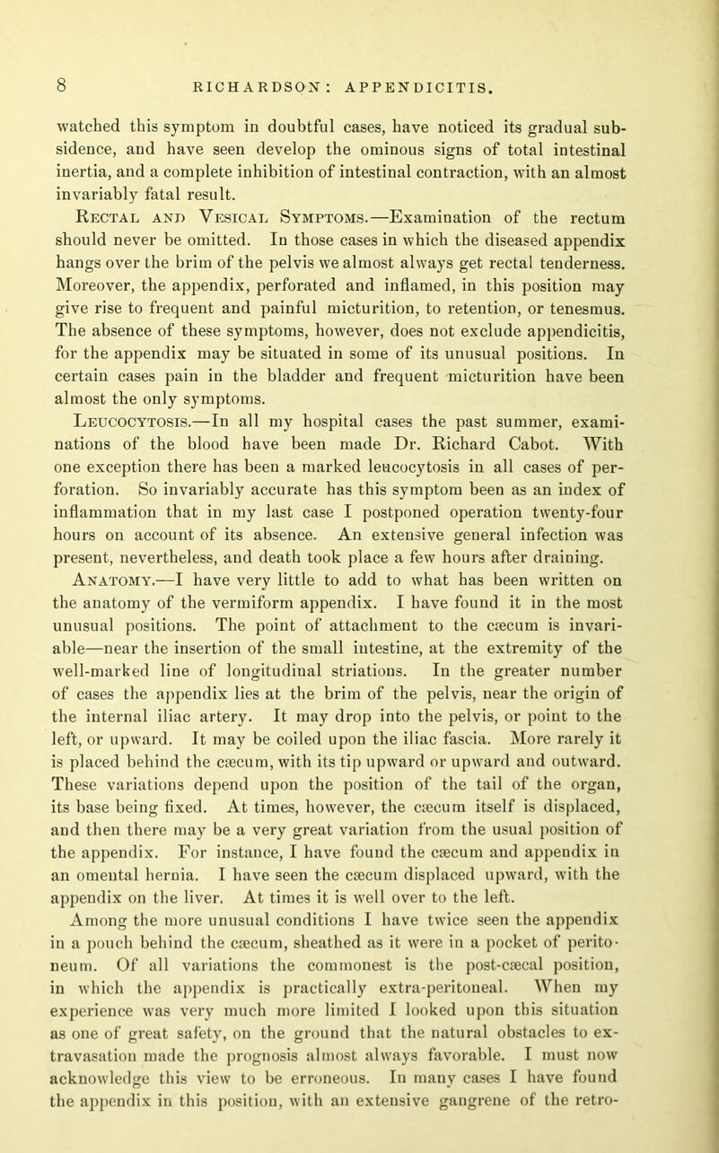 watched this symptom in doubtful cases, have noticed its gradual sub- sidence, and have seen develop the ominous signs of total intestinal inertia, and a complete inhibition of intestinal contraction, with an almost invariably fatal result. Rectal and Vesical Symptoms.—Examination of the rectum should never be omitted. In those cases in which the diseased appendix hangs over the brim of the pelvis we almost always get rectal tenderness. Moreover, the appendix, perforated and inflamed, in this position may give rise to frequent and painful micturition, to retention, or tenesmus. The absence of these symptoms, however, does not exclude appendicitis, for the appendix may be situated in some of its unusual positions. In certain cases pain in the bladder and frequent micturition have been almost the only symptoms. Leucocytosis.—In all my hospital cases the past summer, exami- nations of the blood have been made Dr. Richard Cabot. With one exception there has been a marked leucocytosis in all cases of per- foration. So invariably accurate has this symptom been as an index of inflammation that in my last case I postponed operation twenty-four hours on account of its absence. An extensive general infection was present, nevertheless, and death took place a few hours after draining. Anatomy.—I have very little to add to what has been written on the anatomy of the vermiform appendix. I have found it in the most unusual positions. The point of attachment to the caecum is invari- able—near the insertion of the small intestine, at the extremity of the well-marked line of longitudinal striations. In the greater number of cases the appendix lies at the brim of the pelvis, near the origin of the internal iliac artery. It may drop into the pelvis, or point to the left, or upward. It may be coiled upon the iliac fascia. More rarely it is placed behind the caecum, with its tip upward or upward and outward. These variations depend upon the position of the tail of the organ, its base being fixed. At times, however, the aecum itself is displaced, and then there may be a very great variation from the usual position of the appendix. For instance, I have found the caecum and appendix in an omental hernia. I have seen the caecum displaced upward, with the appendix on the liver. At times it is well over to the left. Among the more unusual conditions I have twice seen the appendix in a pouch behind the caecum, sheathed as it were in a pocket of perito- neum. Of all variations the commonest is the post-caecal position, in which the appendix is practically extra-peritoneal. When my experience was very much more limited I looked upon this situation as one of great safety, on the ground that the natural obstacles to ex- travasation made the prognosis almost always favorable. I must now acknowledge this view to be erroneous. In many cases I have found the appendix in this position, with an extensive gangrene of the retro-
