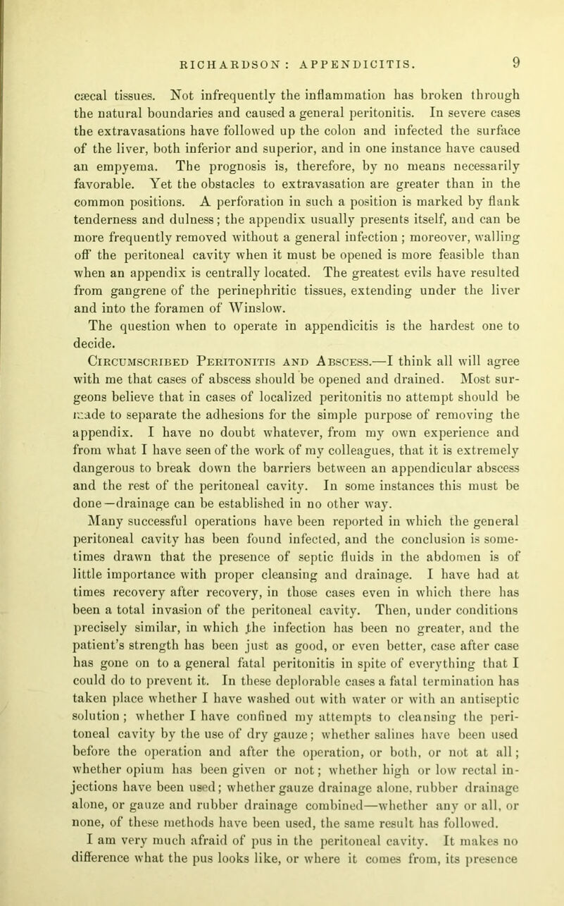 csecal tissues. Not infrequently the inflammation has broken through the natural boundaries and caused a general peritonitis. In severe cases the extravasations have followed up the colon and infected the surface of the liver, both inferior and superior, and in one instance have caused an empyema. The prognosis is, therefore, by no means necessarily favorable. Yet the obstacles to extravasation are greater than in the common positions. A perforation in such a position is marked by flank tenderness and dulness; the appendix usually presents itself, and can be more frequently removed without a general infection ; moreover, walling off the peritoneal cavity when it must be opened is more feasible than when an appendix is centrally located. The greatest evils have resulted from gangrene of the perinephritic tissues, extending under the liver and into the foramen of Winslow. The question when to operate in appendicitis is the hardest one to decide. Circumscribed Peritonitis and Abscess.—I think all will agree with me that cases of abscess should be opened and drained. Most sur- geons believe that in cases of localized peritonitis no attempt should he made to separate the adhesions for the simple purpose of removing the appendix. I have no doubt whatever, from my own experience and from what I have seen of the work of my colleagues, that it is extremely dangerous to break down the barriers between an appendicular abscess and the rest of the peritoneal cavity. In some instances this must be done—drainage can be established in no other way. Many successful operations have been reported in which the general peritoneal cavity has been found infected, and the conclusion is some- times drawn that the presence of septic fluids in the abdomen is of little importance with proper cleansing and drainage. I have had at times recovery after recovery, in those cases even in which there has been a total invasion of the peritoneal cavity. Then, under conditions precisely similar, in which the infection has been no greater, and the patient’s strength has been just as good, or even better, case after case has gone on to a general fatal peritonitis in spite of everything that I could do to prevent it. In these deplorable cases a fatal termination has taken place whether I have washed out with water or with an antiseptic solution ; whether I have confined my attempts to cleansing the peri- toneal cavity by the use of dry gauze; whether salines have been used before the operation and after the operation, or both, or not at all; whether opium has been given or not; whether high or low rectal in- jections have been used; whether gauze drainage alone, rubber drainage alone, or gauze and rubber drainage combined—wdiether any or all, or none, of these methods have been used, the same result has followed. I am very much afraid of pus in the peritoueal cavity. It makes no difference what the pus looks like, or where it comes from, its presence