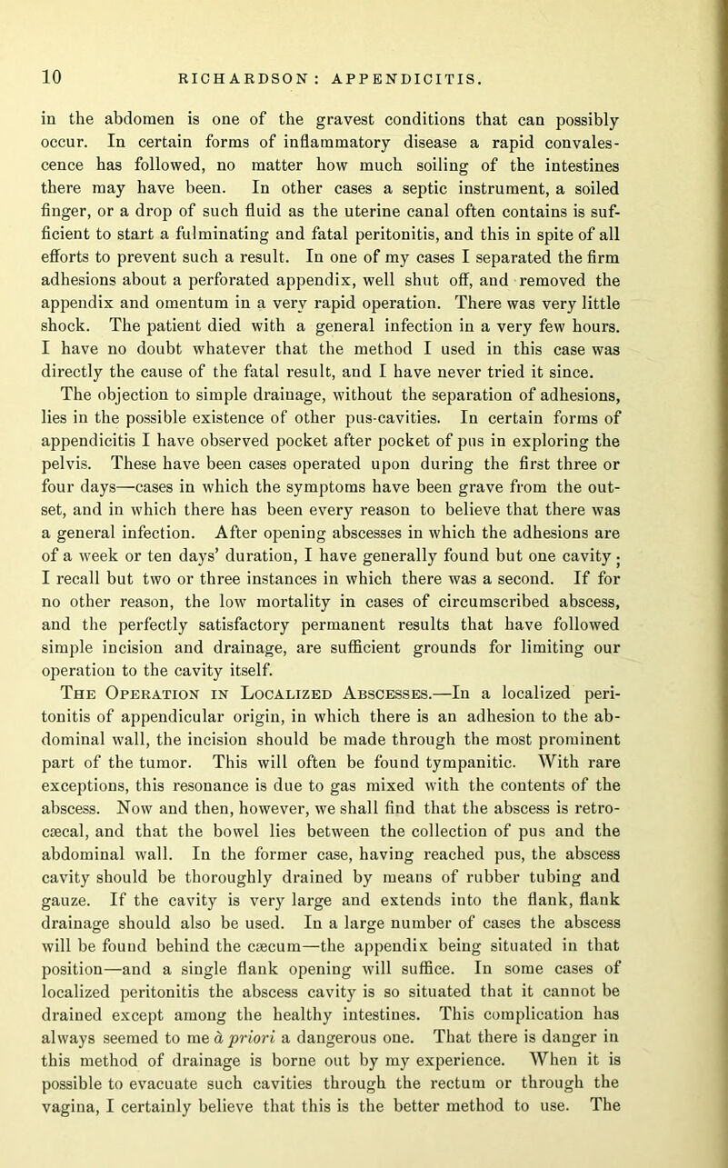 in the abdomen is one of the gravest conditions that can possibly occur. In certain forms of inflammatory disease a rapid convales- cence has followed, no matter how much soiling of the intestines there may have been. In other cases a septic instrument, a soiled finger, or a drop of such fluid as the uterine canal often contains is suf- ficient to start a fulminating and fatal peritonitis, and this in spite of all efforts to prevent such a result. In one of my cases I separated the firm adhesions about a perforated appendix, well shut off, and removed the appendix and omentum in a very rapid operation. There was very little shock. The patient died with a general infection in a very few hours. I have no doubt whatever that the method I used in this case was directly the cause of the fatal result, and I have never tried it since. The objection to simple drainage, without the separation of adhesions, lies in the possible existence of other pus-cavities. In certain forms of appendicitis I have observed pocket after pocket of pus in exploring the pelvis. These have been cases operated upon during the first three or four days—cases in which the symptoms have been grave from the out- set, and in which there has been every reason to believe that there was a general infection. After opening abscesses in which the adhesions are of a week or ten days’ duration, I have generally found but one cavity ; I recall but two or three instances in which there was a second. If for no other reason, the low mortality in cases of circumscribed abscess, and the perfectly satisfactory permanent results that have followed simple incision and drainage, are sufficient grounds for limiting our operation to the cavity itself. The Operation in Localized Abscesses.—In a localized peri- tonitis of appendicular origin, in which there is an adhesion to the ab- dominal wall, the incision should be made through the most prominent part of the tumor. This will often be found tympanitic. With rare exceptions, this resonance is due to gas mixed with the contents of the abscess. Now and then, however, we shall find that the abscess is retro- csecal, and that the bowel lies between the collection of pus and the abdominal wall. In the former case, having reached pus, the abscess cavity should be thoroughly drained by means of rubber tubing and gauze. If the cavity is very large and extends into the flank, flank drainage should also be used. In a large number of cases the abscess will be found behind the caecum—the appendix being situated in that position—and a single flank opening will suffice. In some cases of localized peritonitis the abscess cavity is so situated that it cannot be drained except among the healthy intestines. This complication has always seemed to me d, priori a dangerous one. That there is danger in this method of drainage is borne out by my experience. When it is possible to evacuate such cavities through the rectum or through the vagina, I certainly believe that this is the better method to use. The