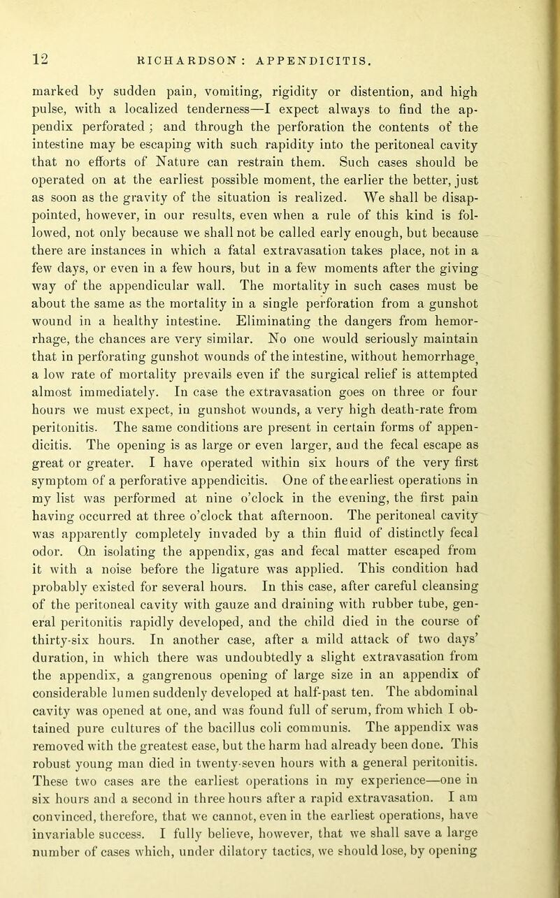 marked by sudden pain, vomiting, rigidity or distention, and high pulse, with a localized tenderness—I expect always to find the ap- pendix perforated ; and through the perforation the contents of the intestine may be escaping with such rapidity into the peritoneal cavity that no efforts of Nature can restrain them. Such cases should be operated on at the earliest possible moment, the earlier the better, just as soon as the gravity of the situation is realized. We shall be disap- pointed, however, in our results, even when a rule of this kind is fol- lowed, not only because we shall not be called early enough, but because there are instances in which a fatal extravasation takes place, not in a few days, or even in a few hours, but in a few moments after the giving way of the appendicular wall. The mortality in such cases must be about the same as the mortality in a single perforation from a gunshot wound in a healthy intestine. Eliminating the dangers from hemor- rhage, the chances are very similar. No one would seriously maintain that in perforating gunshot wounds of the intestine, without hemorrhage, a low rate of mortality prevails even if the surgical relief is attempted almost immediately. In case the extravasation goes on three or four hours we must expect, in gunshot wounds, a very high death-rate from peritonitis. The same conditions are present in certain forms of appen- dicitis. The opening is as large or even larger, and the fecal escape as great or greater. I have operated within six hours of the very first symptom of a perforative appendicitis. One of the earliest operations in my list was performed at nine o’clock in the evening, the first pain having occurred at three o’clock that afternoon. The peritoneal cavity was apparently completely invaded by a thin fluid of distinctly fecal odor. On isolating the appendix, gas and fecal matter escaped from it with a noise before the ligature was applied. This condition had probably existed for several hours. In this case, after careful cleansing of the peritoneal cavity with gauze and draining with rubber tube, gen- eral peritonitis rapidly developed, and the child died in the course of thirty-six hours. In another case, after a mild attack of two days’ duration, in which there was undoubtedly a slight extravasation from the appendix, a gangrenous opening of large size in an appendix of considerable lumen suddenly developed at half-past ten. The abdominal cavity was opened at one, and was found full of serum, from which I ob- tained pure cultures of the bacillus coli communis. The appendix was removed with the greatest ease, but the harm had already been done. This robust young man died in twenty-seven hours with a general peritonitis. These two cases are the earliest operations in my experience—one in six hours and a second in three hours after a rapid extravasation. I am convinced, therefore, that we cannot, even in the earliest operations, have invariable success. I fully believe, however, that we shall save a large number of cases which, under dilatory tactics, we should lose, by opening