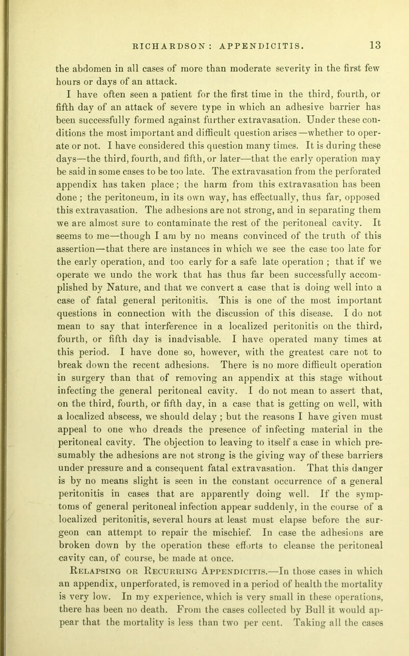 the abdomen in all cases of more than moderate severity in the first few hours or days of an attack. I have often seen a patient for the first time in the third, fourth, or fifth day of an attack of severe type in which an adhesive barrier has been successfully formed against further extravasation. Under these con- ditions the most important and difficult question arises—whether to oper- ate or not. I have considered this question many times. It is during these days—the third, fourth, and fifth, or later—that the early operation may be said in some cases to be too late. The extravasation from the perforated appendix has taken place ; the harm from this extravasation has been done ; the peritoneum, in its own way, has effectually, thus far, opposed this extravasation. The adhesions are not strong, and in separating them we are almost sure to contaminate the rest of the peritoneal cavity. It seems to me—though I am by no means convinced of the truth of this assertion—that there are instances in which we see the case too late for the early operation, and too early for a safe late operation ; that if we operate we undo the work that has thus far been successfully accom- plished by Nature, and that we convert a case that is doing well into a case of fatal general peritonitis. This is one of the most important questions in connection with the discussion of this disease. I do not mean to say that interference in a localized peritonitis on the third, fourth, or fifth day is inadvisable. I have operated many times at this period. I have done so, however, with the greatest care not to break down the recent adhesions. There is no more difficult operation in surgery than that of removing an appendix at this stage without infecting the general peritoneal cavity. I do not mean to assert that, on the third, fourth, or fifth day, in a case that is getting on well, with a localized abscess, we should delay ; but the reasons I have given must appeal to one who dreads the presence of infecting material in the peritoneal cavity. The objection to leaving to itself a case in which pre- sumably the adhesions are not strong is the giving way of these barriers under pressure and a consequent fatal extravasation. That this danger is by no means slight is seen in the constant occurrence of a general peritonitis in cases that are apparently doing well. If the symp- toms of general peritoneal infection appear suddenly, in the course of a localized peritonitis, several hours at least must elapse before the sur- geon can attempt to repair the mischief. In case the adhesions are broken down by the operation these efforts to cleanse the peritoneal cavity can, of course, be made at once. Relapsing or Recurring Appendicitis.—In those cases in which an appendix, unperforated, is removed in a period of health the mortality is very low. In my experience, which is very small in these operations, there has been no death. From the cases collected by Bull it would ap- pear that the mortality is less than two per cent. Taking all the cases