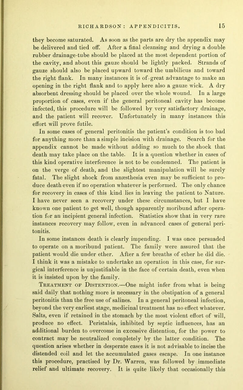 they become saturated. As soon as the parts are dry the appendix may be delivered and tied off. After a final cleansing and drying a double rubber drainage-tube should be placed at the most dependent portion of the cavity, and about this gauze should be lightly packed. Strands of gauze should also be placed upward toward the umbilicus and toward the right flank. In many instances it is of great advantage to make an opening in the right flank and to apply here also a gauze wick. A dry absorbent dressing should be placed over the whole wound. In a large proportion of cases, even if the general peritoneal cavity has become infected, this procedure will be followed by very satisfactory drainage, and the patient will recover. Unfortunately in many instances this effort will prove futile. In some cases of general peritonitis the patient’s condition is too bad for anything more than a simple incision with drainage. Search for the appendix cannot be made without adding so much to the shock that death may take place on the table. It is a question whether in cases of this kind operative interference is not to be condemned. The patient is on the verge of death, and the slightest manipulation will be surely fatal. The slight shock from anaesthesia even may be sufficient to pro- duce death even if no operation whatever is performed. The only chance for recovery in cases of this kind lies in leaving the patient to Nature. I have never seen a recovery under these circumstances, but I have known one patient to get well, though apparently moribund after opera- tion fur an incipient general infection. Statistics show that in very rare instances recovery may follow, even in advanced cases of general peri- tonitis. In some instances death is clearly impending. I was once persuaded to operate on a moribund patient. The family were assured that the patient would die under ether. After a few breaths of ether he did die. I think it was a mistake to undertake an operation in this case, for sur- gical interference is unjustifiable in the face of certain death, even when it is insisted upon by the family. Treatment of Distention.—One might infer from what is being said daily that nothing more is necessary in the obstipation of a general peritonitis than the free use of salines. In a general peritoneal infection, beyond the very earliest stage, medicinal treatment has no effect whatever. Salts, even if retained in the stomach by the most violent effort of will, produce no effect. Peristalsis, inhibited by septic influences, has an additional burden to overcome in excessive distention, for the power to contract may be neutralized completely by the latter condition. The question arises whether in desperate cases it is not advisable to incise the distended coil and let the accumulated gases escape. In one instance this procedure, practised by Dr. Warren, was followed by immediate relief and ultimate recovery. It is quite likely that occasionally this