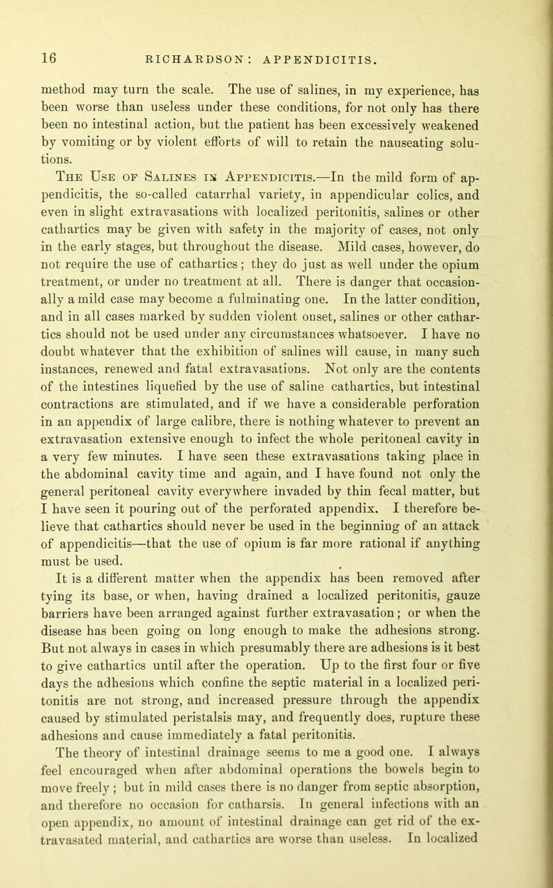 method may turn the scale. The use of salines, in my experience, has been worse than useless under these conditions, for not only has there been no intestinal action, but the patient has been excessively weakened by vomiting or by violent efforts of will to retain the nauseating solu- tions. The Use of Salines in Appendicitis.—In the mild form of ap- pendicitis, the so-called catarrhal variety, in appendicular colics, and even in slight extravasations with localized peritonitis, salines or other cathartics may be given with safety in the majority of cases, not only in the early stages, but throughout the disease. Mild cases, however, do not require the use of cathartics; they do just as well under the opium treatment, or under no treatment at all. There is danger that occasion- ally a mild case may become a fulminating one. In the latter condition, and in all cases marked by sudden violent onset, salines or other cathar- tics should not be used under any circumstances whatsoever. I have no doubt whatever that the exhibition of salines will cause, in many such instances, renewed and fatal extravasations. Not only are the contents of the intestines liquefied by the use of saline cathartics, but intestinal contractions are stimulated, and if we have a considerable perforation in an appendix of large calibre, there is nothing whatever to prevent an extravasation extensive enough to infect the whole peritoneal cavity in a very few minutes. I have seen these extravasations taking place in the abdominal cavity time and again, and I have found not only the general peritoneal cavity everywhere invaded by thin fecal matter, but I have seen it pouring out of the perforated appendix. I therefore be- lieve that cathartics should never be used in the beginning of an attack of appendicitis—that the use of opium is far more rational if anything must be used. It is a different matter when the appendix has been removed after tying its base, or when, having drained a localized peritonitis, gauze barriers have been arranged against further extravasation; or when the disease has been going on long enough to make the adhesions strong. But not always in cases in which presumably there are adhesions is it best to give cathartics until after the operation. Up to the first four or five days the adhesions which confine the septic material in a localized peri- tonitis are not strong, and increased pressure through the appendix caused by stimulated peristalsis may, and frequently does, rupture these adhesions and cause immediately a fatal peritonitis. The theory of intestinal drainage seems to me a good one. I always feel encouraged when after abdominal operations the bowels begin to move freely ; but in mild cases there is no danger from septic absorption, and therefore no occasion for catharsis. In general infections with an open appendix, no amount of intestinal drainage can get rid of the ex- travasated material, and cathartics are worse than useless. In localized