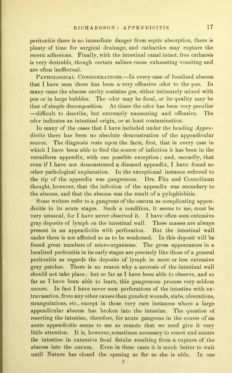 peritonitis there is no immediate danger from septic absorption, there is plenty of time for surgical drainage, and cathartics may rupture the recent adhesions. Finally, with the intestinal canal intact, free catharsis is very desirable, though certain salines cause exhausting vomiting and are often ineffectual. Pathological Considerations.—In every case of localized abscess that I have seen there has been a very offensive odor to the pus. In many cases the abscess cavity contains gas, either intimately mixed with pus or in large bubbles. The odor may be fecal, or its quality may be that of simple decomposition. At times the odor has been very peculiar —difficult to describe, but extremely nauseating and offensive. The odor indicates an intestinal origin, or at least contamination. In many of the cases that I have included under the heading Appen- dicitis there has been no absolute demonstration of the appendicular source. The diagnosis rests upon the facts, first, that in every case in which I have been able to find the source of infection it has been in the vermiform appendix, with one possible exception; and, secondly, that even if I have not demonstrated a diseased appendix, I have found no other pathological explanation. In the exceptional instance referred to the tip of the appendix was gangrenous. Drs. Fitz and Councilman thought, however, that the infection of the appendix was secondary to the abscess, and that the abscess was the result of a pylephlebitis. Some writers refer to a gangrene of the caecum as complicating appen- dicitis in its acute stages. Such a condition, it seems to me, must be very unusual, for I have never observed it. I have often seen extensive gray deposits of lymph on the intestinal wall. These masses are always present in an appendicitis with perforation. But the intestinal wall under them is not affected so as to be weakened. In this deposit will be found great numbers of micro-organisms. The gross appearances in a localized peritonitis in its early stages are precisely like those of a general peritonitis as regards the deposits of lymph in more or less extensive gray patches. There is no reason why a necrosis of the intestinal wall should not take place; but so far as I have been able to observe, and so far as I have been able to learn, this gangrenous process very seldom occurs. In fact I have never seen perforations of the intestine with ex- travasation, from any other causes than gunshot wounds, stabs, ulcerations, strangulations, etc., except in those very rare instances where a large appendicular abscess has broken into the intestine. The question of resecting the intestine, therefore, for acute gangrene in the course of an acute appendicitis seems to me so remote that we need give it very little attention. It is, however, sometimes necessary to resect and suture the intestine in extensive fecal fistulse resulting from a rupture of the abscess into the caecum. Even in these cases it is much better to wait until Nature has closed the opening as far as she is able. In one 2