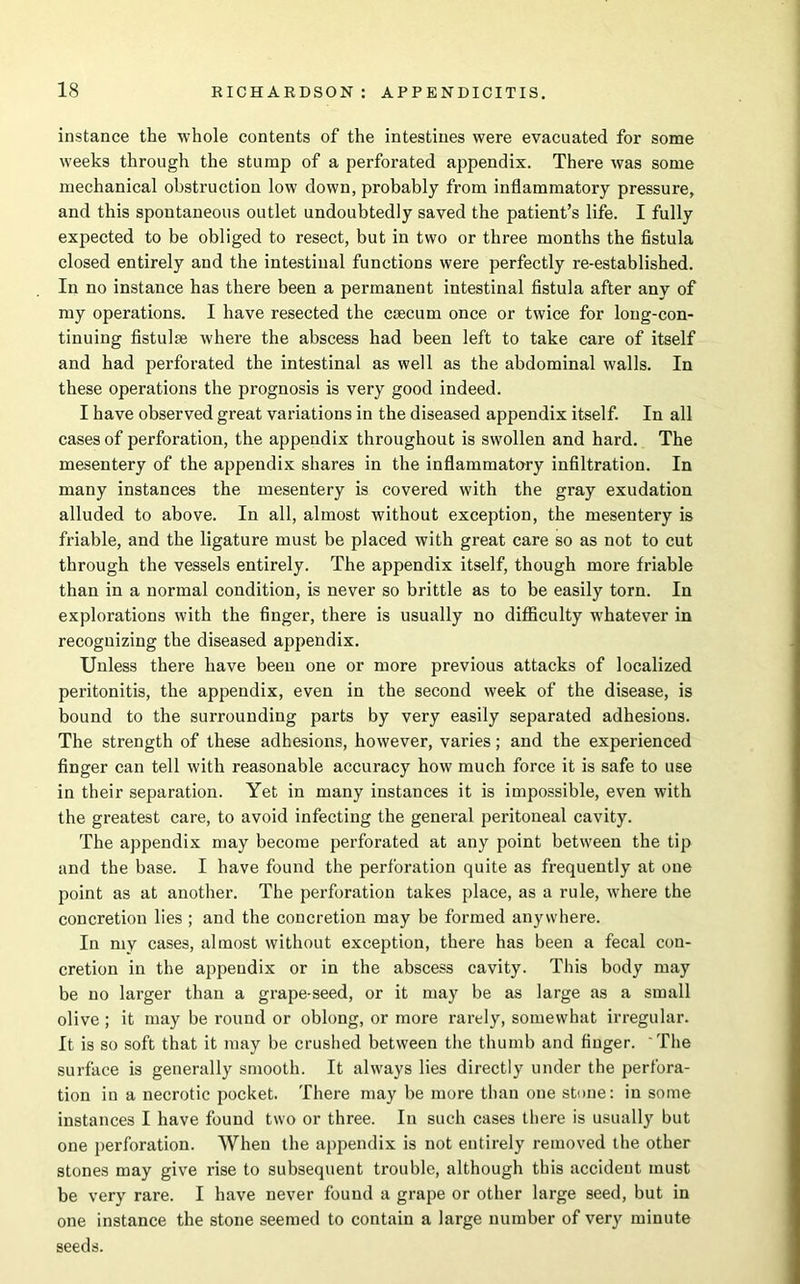 instance the whole contents of the intestines were evacuated for some weeks through the stump of a perforated appendix. There was some mechanical obstruction low down, probably from inflammatory pressure, and this spontaneous outlet undoubtedly saved the patient’s life. I fully expected to be obliged to resect, but in two or three months the fistula closed entirely and the intestinal functions were perfectly re-established. In no instance has there been a permanent intestinal fistula after any of my operations. I have resected the caecum once or twice for long-con- tinuing fistulae where the abscess had been left to take care of itself and had perforated the intestinal as well as the abdominal walls. In these operations the prognosis is very good indeed. I have observed great variations in the diseased appendix itself. In all cases of perforation, the appendix throughout is swollen and hard. The mesentery of the appendix shares in the inflammatory infiltration. In many instances the mesentery is covered with the gray exudation alluded to above. In all, almost without exception, the mesentery is friable, and the ligature must be placed with great care so as not to cut through the vessels entirely. The appendix itself, though more friable than in a normal condition, is never so brittle as to be easily torn. In explorations with the finger, there is usually no difficulty whatever in recognizing the diseased appendix. Unless there have been one or more previous attacks of localized peritonitis, the appendix, even in the second week of the disease, is bound to the surrounding parts by very easily separated adhesions. The strength of these adhesions, however, varies; and the experienced finger can tell with reasonable accuracy how much force it is safe to use in their separation. Yet in many instances it is impossible, even with the greatest care, to avoid infecting the general peritoneal cavity. The appendix may become perforated at any point between the tip and the base. I have found the perforation quite as frequently at one point as at another. The perforation takes place, as a rule, where the concretion lies ; and the concretion may be formed anywhere. In my cases, almost without exception, there has been a fecal con- cretion in the appendix or in the abscess cavity. This body may be no larger than a grape-seed, or it may be as large as a small olive ; it may be round or oblong, or more rarely, somewhat irregular. It is so soft that it may be crushed between the thumb and finger. The surface is generally smooth. It always lies directly under the perfora- tion in a necrotic pocket. There may be more than one stone: in some instances I have found two or three. In such cases there is usually but one perforation. When the appendix is not entirely removed the other stones may give rise to subsequent trouble, although this accident must be very rare. I have never found a grape or other large seed, but in one instance the stone seemed to contain a large number of very minute seeds.