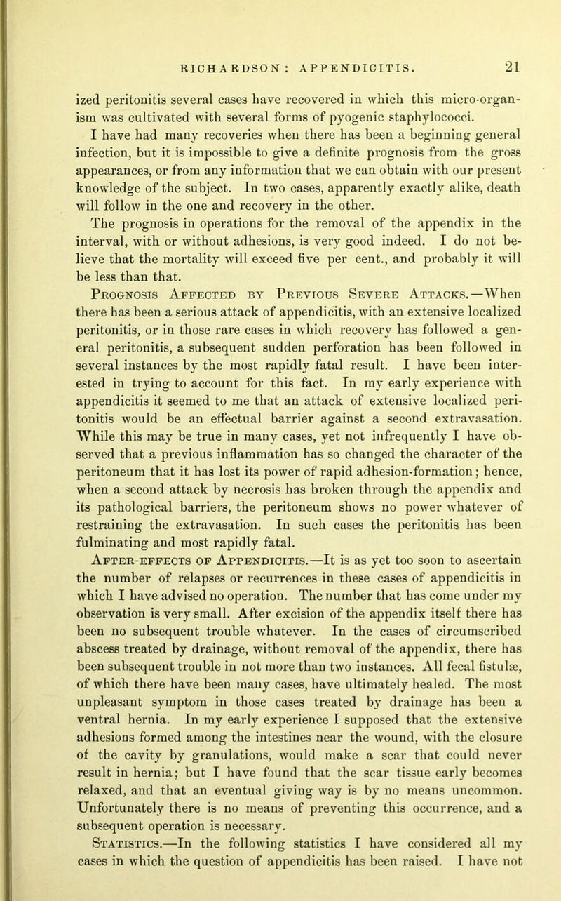 ized peritonitis several cases have recovered in which this micro-organ- ism was cultivated with several forms of pyogenic staphylococci. I have had many recoveries when there has been a beginning general infection, but it is impossible to give a definite prognosis from the gross appearances, or from any information that we can obtain with our present knowledge of the subject. In two cases, apparently exactly alike, death will follow in the one and recovery in the other. The prognosis in operations for the removal of the appendix in the interval, with or without adhesions, is very good indeed. I do not be- lieve that the mortality will exceed five per cent., and probably it will be less than that. Prognosis Affected by Previous Severe Attacks.—When there has been a serious attack of appendicitis, with an extensive localized peritonitis, or in those rare cases in which recovery has followed a gen- eral peritonitis, a subsequent sudden perforation has been followed in several instances by the most rapidly fatal result. I have been inter- ested in trying to account for this fact. In my early experience with appendicitis it seemed to me that an attack of extensive localized peri- tonitis would be an effectual barrier against a second extravasation. While this may be true in many cases, yet not infrequently I have ob- served that a previous inflammation has so changed the character of the peritoneum that it has lost its power of rapid adhesion-formation; hence, when a second attack by necrosis has broken through the appendix and its pathological barriers, the peritoneum shows no power whatever of restraining the extravasation. In such cases the peritonitis has been fulminating and most rapidly fatal. After-effects of Appendicitis.—It is as yet too soon to ascertain the number of relapses or recurrences in these cases of appendicitis in which I have advised no operation. The number that has come under my observation is very small. After excision of the appendix itself there has been no subsequent trouble whatever. In the cases of circumscribed abscess treated by drainage, without removal of the appendix, there has been subsequent trouble in not more than two instances. All fecal fistulse, of which there have been many cases, have ultimately healed. The most unpleasant symptom in those cases treated by drainage has been a ventral hernia. In my early experience I supposed that the extensive adhesions formed among the intestines near the wound, with the closure of the cavity by granulations, would make a scar that could never result in hernia; but I have found that the scar tissue early becomes relaxed, and that an eventual giving way is by no means uncommon. Unfortunately there is no means of preventing this occurrence, and a subsequent operation is necessary. Statistics.—In the following statistics I have considered all my cases in which the question of appendicitis has been raised. I have not