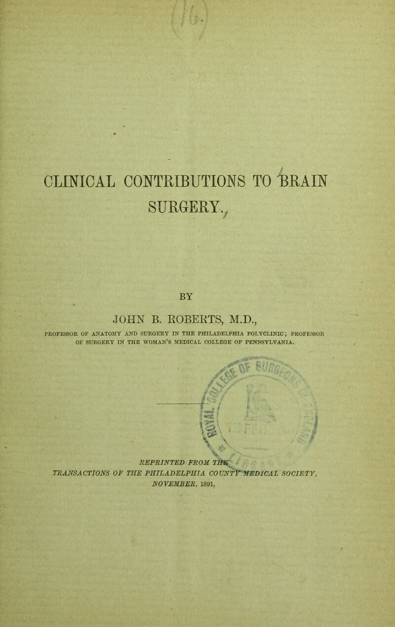 CLINICAL CONTRIBUTIONS TO BRAIN SURGERY. BY JOHN B. ROBERTS, M.D., PROFESSOR OF ANATOMY AND SURGERY IN THE PHILADELPHIA POLYCLINIC J PROFESSOR OF SURGERY IN THE WOMAN’S MEDICAL COLLEGE OF PENNSYLVANIA. /Cr/ a *kc - f r»' V >,  ■* yy-c - REPRINTED FROM THE TRANSACTIONS OF THE PHILADELPHIA COUNT? MEDICAL SOCIETY, NOVEMBER, 1891.
