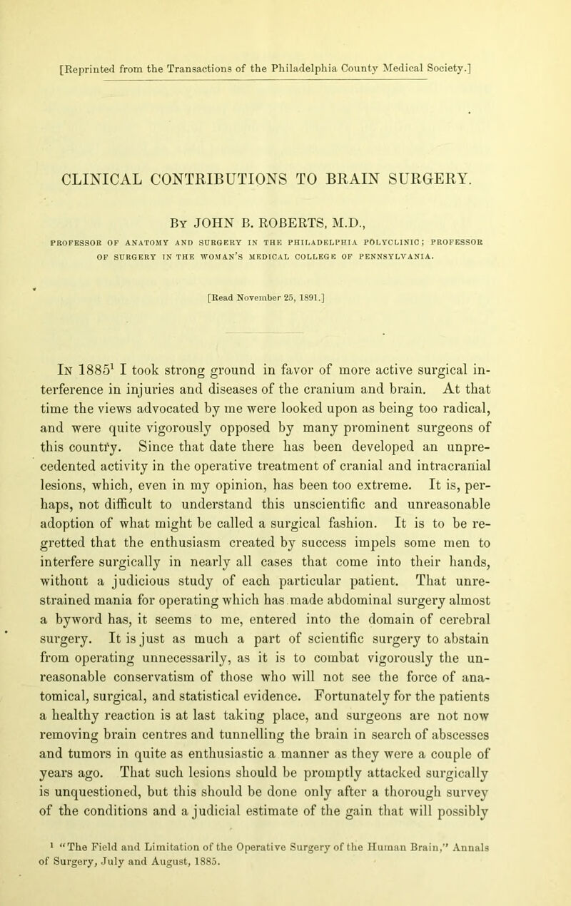 [Reprinted from the Transactions of the Philadelphia Count}' Medical Society.] CLINICAL CONTRIBUTIONS TO BRAIN SURGERY. By JOHN B. ROBERTS, M.D., PROFESSOR OF ANATOMY AND SURGERY IN THE PHILADELPHIA POLYCLINIC; PROFESSOR OF SURGERY IN THE WOMAN’S MEDICAL COLLEGE OF PENNSYLVANIA. [Read November 25, 1891.] In 18851 I took strong ground in favor of more active surgical in- terference in injuries and diseases of the cranium and brain. At that time the views advocated by me were looked upon as being too I’adical, and were quite vigorously opposed by many prominent surgeons of this country. Since that date there has been developed an unpre- cedented activity in the operative treatment of cranial and intracranial lesions, which, even in my opinion, has been too extreme. It is, per- haps, not difficult to understand this unscientific and unreasonable adoption of what might be called a surgical fashion. It is to be re- gretted that the enthusiasm created by success impels some men to interfere surgically in nearly all cases that come into their hands, withont a judicious study of each particular patient. That unre- strained mania for operating which has made abdominal surgery almost a byword has, it seems to me, entered into the domain of cerebral surgery. It is just as much a part of scientific surgery to abstain from operating unnecessarily, as it is to combat vigorously the un- reasonable conservatism of those who will not see the force of ana- tomical, surgical, and statistical evidence. Fortunately for the patients a healthy reaction is at last taking place, and surgeons are not now removing brain centres and tunnelling the brain in search of abscesses and tumors in quite as enthusiastic a manner as they were a couple of years ago. That such lesions should be promptly attacked surgically is unquestioned, but this should be done only after a thorough survey of the conditions and a judicial estimate of the gain that will possibly 1 “The Field and Limitation of the Operative Surgery of the Human Brain,’’ Annals of Surgery, July and August, 1885.