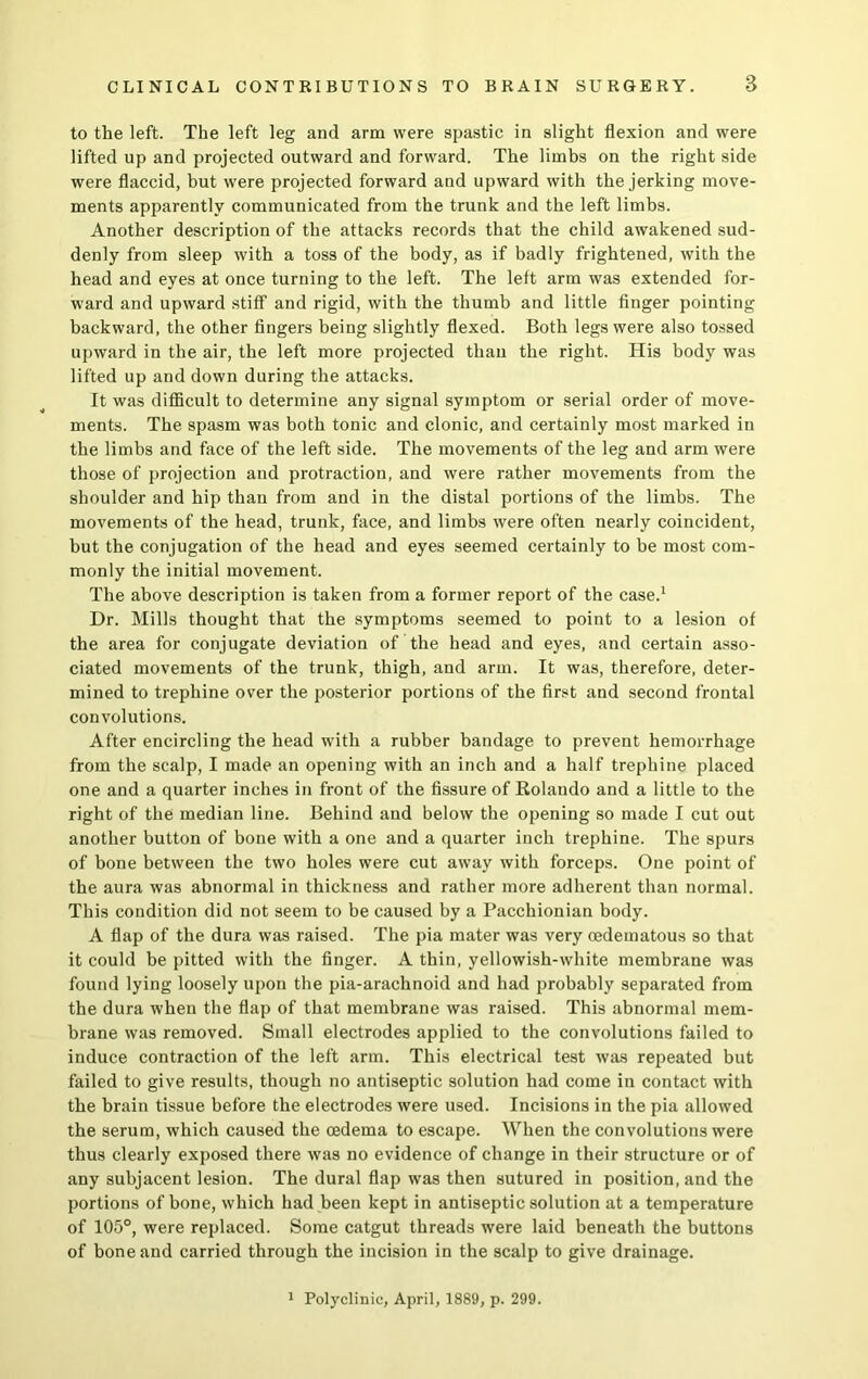 to the left. The left leg and arm were spastic in slight flexion and were lifted up and projected outward and forward. The limbs on the right side were flaccid, but were projected forward and upward with the jerking move- ments apparently communicated from the trunk and the left limbs. Another description of the attacks records that the child awakened sud- denly from sleep with a toss of the body, as if badly frightened, with the head and eyes at once turning to the left. The left arm was extended for- ward and upward stiff and rigid, with the thumb and little finger pointing backward, the other fingers being slightly flexed. Both legs were also tossed upward in the air, the left more projected than the right. His body was lifted up and down during the attacks. It was difficult to determine any signal symptom or serial order of move- ments. The spasm was both tonic and clonic, and certainly most marked in the limbs and face of the left side. The movements of the leg and arm were those of projection and protraction, and were rather movements from the shoulder and hip than from and in the distal portions of the limbs. The movements of the head, trunk, face, and limbs were often nearly coincident, but the conjugation of the head and eyes seemed certainly to be most com- monly the initial movement. The above description is taken from a former report of the case.1 Dr. Mills thought that the symptoms seemed to point to a lesion of the area for conjugate deviation of the head and eyes, and certain asso- ciated movements of the trunk, thigh, and arm. It was, therefore, deter- mined to trephine over the posterior portions of the first and second frontal convolutions. After encircling the head with a rubber bandage to prevent hemorrhage from the scalp, I made an opening with an inch and a half trephine placed one and a quarter inches in front of the fissure of Rolando and a little to the right of the median line. Behind and below the opening so made I cut out another button of bone with a one and a quarter inch trephine. The spurs of bone between the two holes were cut away with forceps. One point of the aura was abnormal in thickness and rather more adherent than normal. This condition did not seem to be caused by a Pacchionian body. A flap of the dura was raised. The pia mater was very cedematous so that it could be pitted with the finger. A thin, yellowish-white membrane was found lying loosely upon the pia-arachnoid and had probably separated from the dura when the flap of that membrane was raised. This abnormal mem- brane was removed. Small electrodes applied to the convolutions failed to induce contraction of the left arm. This electrical test was repeated but failed to give results, though no antiseptic solution had come in contact with the brain tissue before the electrodes were used. Incisions in the pia allowed the serum, which caused the oedema to escape. When the convolutions were thus clearly exposed there was no evidence of change in their structure or of any subjacent lesion. The dural flap was then sutured in position, and the portions of bone, which had been kept in antiseptic solution at a temperature of 105°, were replaced. Some catgut threads were laid beneath the buttons of bone and carried through the incision in the scalp to give drainage. Polyclinic, April, 1889, p. 299.