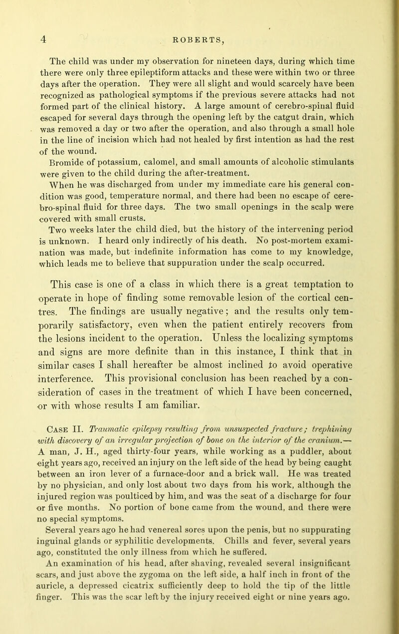 The child was under my observation for nineteen days, during which time there were only three epileptiform attacks and these were within two or three days after the operation. They were all slight and would scarcely have been recognized as pathological symptoms if the previous severe attacks had not formed part of the clinical history. A large amount of cerebro-spinal fluid escaped for several days through the opening left by the catgut drain, which was removed a day or two after the operation, and also through a small hole in the line of incision which had not healed by first intention as had the rest of the wound. Bromide of potassium, calomel, and small amounts of alcoholic stimulants were given to the child during the after-treatment. When he was discharged from under my immediate care his general con- dition was good, temperature normal, and there had been no escape of cere- bro-spinal fluid for three days. The two small openings in the scalp were covered with small crusts. Two weeks later the child died, but the history of the intervening period is unknown. I heard only indirectly of his death. No post-mortem exami- nation was made, but indefinite information has come to my knowledge, which leads me to believe that suppuration under the scalp occurred. This case is one of a class in which there is a great temptation to operate in hope of finding some removable lesion of the cortical cen- tres. The findings are usually negative; and the results only tem- porarily satisfactory, even when the patient entirely recovers from the lesions incident to the operation. Unless the localizing symptoms and signs are more definite than in this instance, I think that in similar cases I shall hereafter be almost inclined to avoid operative interference. This provisional conclusion has been reached by a con- sideration of cases in the treatment of which I have been concerned, ■or with whose results I am familiar. Case II. Traumatic epilepsy resulting from unsuspected fracture; trephining with discovery of an irregular projection of bone on the interior of the cranium.— A man, J. H., aged thirty-four years, while working as a puddler, about eight years ago, received an injury on the left side of the head by being caught between an iron lever of a furnace-door and a brick wall. He was treated by no physician, and only lost about two days from his work, although the injured region was poulticed by him, and was the seat of a discharge for four or five months. No portion of bone came from the wound, and there were no special symptoms. Several years ago he had venereal sores upon the penis, but no suppurating inguinal glands or syphilitic developments. Chills and fever, several years ago, constituted the only illness from which he suffered. An examination of his head, after shaving, revealed several insignificant scars, and just above the zygoma on the left side, a half inch in front of the auricle, a depressed cicatrix sufficiently deep to hold the tip of the little finger. This was the scar left by the injury received eight or nine years ago.