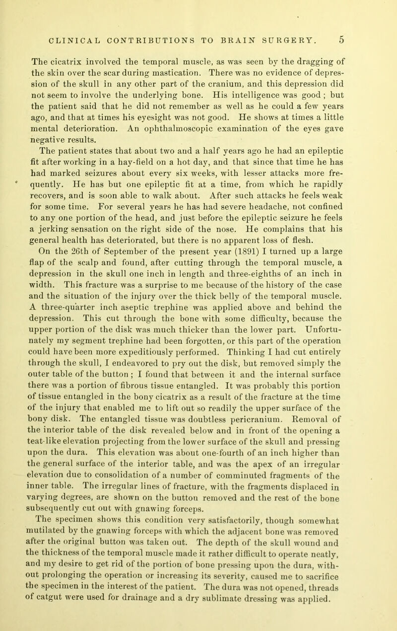 The cicatrix involved the temporal muscle, as was seen by the dragging of the skin over the scar during mastication. There was no evidence of depres- sion of the skull in any other part of the cranium, and this depression did not seem to involve the underlying bone. His intelligence was good ; but the patient said that he did not remember as well as he could a few years ago, and that at times his eyesight was not good. He shows at times a little mental deterioration. An ophthalmoscopic examination of the eyes gave negative results. The patient states that about two and a half years ago he had an epileptic fit after working in a hay-field on a hot day, and that since that time he has had marked seizures about every six weeks, with lesser attacks more fre- quently. He has but one epileptic fit at a time, from which he rapidly recovers, and is soon able to walk about. After such attacks he feels weak for some time. For several years he has had severe headache, not confined to any one portion of the head, and just before the epileptic seizure he feels a jerking sensation on the right side of the nose. He complains that his general health has deteriorated, but there is no apparent loss of flesh. On the 26th of September of the present year (1891) I turned up a large flap of the scalp and found, after cutting through the temporal muscle, a depression in the skull one inch in length and three-eighths of an inch in width. This fracture was a surprise to me because of the history of the case and the situation of the injury over the thick belly of the temporal muscle. A three-quarter inch aseptic trephine was applied above and behind the depression. This cut through the bone with some difficulty, because the upper portion of the disk was much thicker than the lower part. Unfortu- nately my segment trephine had been forgotten, or this part of the operation could have been more expeditiously performed. Thinking I had cut entirely through the skull, I endeavored to pry out the disk, but removed simply the outer table of the button ; I found that between it and the internal surface there was a portion of fibrous tissue entangled. It was probably this portion of tissue entangled in the bony cicatrix as a result of the fracture at the time of the injury that enabled me to lift out so readily the upper surface of the bony disk. The entangled tissue was doubtless pericranium. Removal of the interior table of the disk revealed below and in front of the opening a teat-like elevation projecting from the lower surface of the skull and pressing upon the dura. This elevation was about one-fourtli of an inch higher than the general surface of the interior table, and was the apex of an irregular elevation due to consolidation of a number of comminuted fragments of the inner table. The irregular lines of fracture, with the fragments displaced in varying degrees, are shown on the button removed and the rest of the bone subsequently cut out with gnawing forceps. The specimen shows this condition very satisfactorily, though somewhat mutilated by the gnawing forceps with which the adjacent bone was removed after the original button was taken out. The depth of the skull wound and the thickness of the temporal muscle made it rather difficult to operate neatly, and my desire to get rid of the portion of bone pressing upon the dura, with- out prolonging the operation or increasing its severity, caused me to sacrifice the specimen in the interest of the patient. The dura was not opened, threads of catgut were used for drainage and a dry sublimate dressing was applied.
